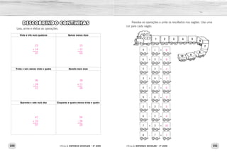 100 101Oficina de REFORÇO ESCOLAR – 2O
ANO Oficina de REFORÇO ESCOLAR – 2O
ANO
Resolva as operações e pinte os resultados nos vagões. Use uma
cor para cada vagão.
1 2 3 4 5
6
7
8
910
9
6
5
3
4
9
2
6
7
8
1
3
3
4
2
6
3
2
3
7
–
+
–
+
+
-
+
-
+
-
=
=
=
=
=
=
=
=
=
=
DESCOBRINDO CONTINHAS
Leia, arme e efetue as operações.
Vinte e três mais quatorze Quinze menos doze
Trinta e seis menos vinte e quatro Dezoito mais onze
Quarenta e sete mais dez Cinquenta e quatro menos trinta e quatro
8
9
2
7
6
3
5
4
10
1
23
+ 14
37
36
– 24
12
47
+ 10
57
15
– 12
03
18
+ 11
29
54
– 34
20
 