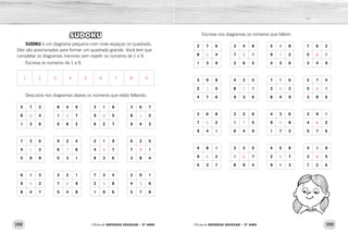 102 103Oficina de REFORÇO ESCOLAR – 2O
ANO Oficina de REFORÇO ESCOLAR – 2O
ANO
Escreva nos diagramas os números que faltam.
2 7 6 3 4 8 5 1 8 7 6 2
8 4 7 1 9 2 5 1
1 3 9 2 6 5 4 3 6 3 4 9
3 9 8 4 2 5 7 1 6 2 7 4
2 5 8 1 3 2 5 1
4 7 6 9 3 6 8 4 9 3 8 6
3 6 8 3 2 6 4 3 6 3 9 1
7 2 1 5 9 8 4 2
9 4 1 8 4 9 1 7 2 5 7 6
4 8 1 3 2 5 4 5 8 4 1 9
9 2 1 7 2 7 3 5
5 3 7 8 9 4 9 1 3 7 2 6
SUDOKU
SUDOKU é um diagrama pequeno com nove espaços no quadrado.
Eles são posicionados para formar um quadrado grande. Você tem que
completar os diagramas menores sem repetir os números de 1 a 9.
Escreva os números de 1 a 9.
Descubra nos diagramas abaixo os números que estão faltando.
5 7 2 8 4 9 3 1 8 3 6 7
8 4 1 7 9 5 8 5
1 3 6 5 6 2 6 2 7 9 4 2
7 3 6 9 2 4 2 1 9 6 2 5
4 2 6 8 4 7 7 1
5 9 8 5 3 1 8 3 6 3 8 4
6 1 3 3 2 1 7 3 4 2 9 1
9 2 7 9 2 8 4 6
8 4 7 5 4 8 1 9 6 5 7 8
5
1
5
6
9
7
7
6
7
5
5
6
8
9
8
8
9
1
5
3
7
6
4
5
5
1
9
3
1 2 3 4 5 6 7 8 9
 