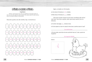 108 109Oficina de REFORÇO ESCOLAR – 2O
ANO Oficina de REFORÇO ESCOLAR – 2O
ANO
Agora, complete as informações:
a) Uma dúzia é formada por ____ unidades.
b) Meia dúzia é formada por ____ unidades.
Descubra quantas dúzias de ovos foram recolhidas pelo senhor
José hoje. Para não se perder, pinte cada dúzia usando uma cor
diferente.
a) O senhor José pegou ____ dúzias de ovos.
b) Se ele separar os ovos em caixas de meia dúzia, quantas caixas irá usar?
_____________________________________________________________
c) Se ele vender cada dúzia de ovos recolhidos hoje por 2 reais, quanto ele
irá ganhar?
_____________________________________________________________
Cálculo
DÚZIA E MEIA DÚZIA
O galinheiro
Senhor José tem em seu sítio um galinheiro. Ele pega todos os
dias os ovos das galinhas para vender. Ele vende todos os dias muitos
ovos. Ele vende a dúzia ou meia dúzia.
Descubra quantos ovos ele recolheu hoje, numerando-os:
12
6
4
Ele usará 8 caixas.
Ele irá ganhar R$ 8,00.
4
x 2
8
1
11
21
31
41
7
17
27
37
47
3
13
23
33
43
5
15
25
35
45
2
12
22
32
42
8
18
28
38
48
9
19
29
39
10
20
30
40
4
14
24
34
44
6
16
26
36
46
 