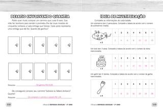 112 113Oficina de REFORÇO ESCOLAR – 2O
ANO Oficina de REFORÇO ESCOLAR – 2O
ANO
IDEIA DE MULTIPLICAÇÃO
Complete as informações de cada tabela.
Um submarino tem 2 periscópios. Complete a tabela de acordo com o número
de submarinos citados.
+ 2
1 2 3 4 5 6 7
Um bolo tem 3 velas. Complete a tabela de acordo com o número de bolos
mencionados.
+ 3
1 2 3 4 5 6 7
Um garfo tem 4 dentes. Complete a tabela de acordo com o número de garfos
mencionados.
+ 4
1 2 3 4 5 6 7
DESAFIO ENVOLVENDO QUANTIA
Pedro quer muito comprar um carrinho que custa 9 reais. Sua
mãe faz bombons para vender e prometeu lhe dar duas moedas de
cinquenta centavos a cada entrega que fizesse. Cada porta representa
uma entrega que ele fez. Quanto ele ganhou?
Resposta: ______________________________________________________________
Ele conseguirá comprar seu carrinho? Sobrará ou faltará dinheiro?
Quanto?
Resposta:______________________________________________________________
2
3
4
4
6
8
6
9
12
8
12
16
10
15
20
12
18
24
14
21
28
Ele ganhou R$ 10,00.
Ele comprará o carrinho e sobrará R$ 1,00.
 