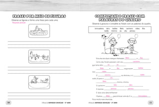 10 11Oficina de REFORÇO ESCOLAR – 2O
ANO Oficina de REFORÇO ESCOLAR – 2O
ANO
COMPLETANDO FRASES COM
PALAVRAS DO QUADRO
Observe a gravura e complete as frases com as palavras do quadro.
Era uma vez duas crianças chamadas _____________ e ____________.
Certo dia, foram passear com seu _____________________________,
que latia alto: ___________... ___________.
______________ e ______________ seguravam ___________________
nas _____________________.
O _________________________ se distraiu, e o ___________________
subiu lá para o ________________.
______________________ chorou, chorou.
O cachorro ____________________, ____________________.
A menina ________________________, ________________________.
E teve uma ideia brilhante!
Chamou ___________ para brincar com ela. E a ___­­_________________
ficou muito mais divertida.
brincadeira  latiu   balões  Beto  cachorro  mãos  Bia
balão  menino  au  céu  pensou
FRASES POR MEIO DE FIGURAS
Observe as figuras e forme uma frase para cada uma.
_____________________________________________________________
_____________________________________________________________
_____________________________________________________________
_____________________________________________________________
_____________________________________________________________
_____________________________________________________________
_____________________________________________________________
_____________________________________________________________
_____________________________________________________________
Beto
Beto brincadeira
Beto
latiulatiu
pensou pensou
Beto
cachorro
Bia
Bia balões
mãos
menino
céu
balão
au au
Resposta pessoal.
 