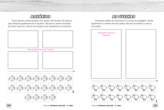120 121Oficina de REFORÇO ESCOLAR – 2O
ANO Oficina de REFORÇO ESCOLAR – 2O
ANO
AS OVELHAS
Dezesseis ovelhas se misturaram no campo de pastagem. Divida
igualmente as ovelhas em dois pastos. Recorte as ovelhas e cole-as
nos pastos.
AQUÁRIOS
Dona Iracema vende aquários com peixes. Ela recebeu 20 peixes e
quer dividi-los igualmente em 4 aquários. Recorte os peixes recebidos
por dona Iracema e cole-os nos espaços que representam os aquários:
Cada pasto ficará com
8 ovelhas.
Cada aquário ficará com 5 peixes.
 