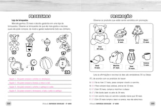 122 123Oficina de REFORÇO ESCOLAR – 2O
ANO Oficina de REFORÇO ESCOLAR – 2O
ANO
PROMOÇÃO
Observe os produtos que estão sendo vendidos em promoção:
Leia as afirmações e escreva se elas são verdadeiras (V) ou falsas
(F), de acordo com os produtos do bazar:
A. (  ) Se eu tiver 17 reais, posso comprar o boné e o carrinho.
B. (  ) Para comprar duas canecas, preciso de 10 reais.
C. (  ) Com 35 reais, compro a mochila e o abajur.
D. (  ) Três bonés saem no valor de 24 reais.
E. (  ) Um ursinho mais um carrinho custarão menos que 30 reais.
F. (  ) Com 25 reais compro o vaso e a caneca, mas não sobra troco.
Urso
20 reais
Carrinho
8 reais
Abajur
12 reais
Caneca
5 reais
Vaso
15 reais
Mochila
27 reais
Boné
9 reais
PROBLEMAS
Loja de brinquedos
Marcela ganhou 25 reais e decidiu gastá-los em uma loja de
brinquedos. Observe os brinquedos de que ela mais gostou e escreva
quais ela pode comprar, de modo a gastar exatamente todo seu dinheiro.
15
10
3
5 28
8
2
17
V
V
F
F
V
F
Opção 1 - Ela pode comprar o ursinho e o dinossauro.
Opção 2 - Ela pode comprar a boneca, a bola e o ioiô.
Opção 3 - Ela pode comprar o ursinho, o palhaço e o pião.
Opção 4 - Ela pode comprar o dinossauro, a bola, o pião e o palhaço.
 