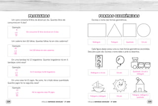 124 125Oficina de REFORÇO ESCOLAR – 2O
ANO Oficina de REFORÇO ESCOLAR – 2O
ANO
FORMAS GEOMÉTRICAS
Escreva o nome das formas geométricas.
Cada figura abaixo possui uma ou mais formas geométricas escondidas.
Descubra quais são. Escreva o nome delas e pinte os desenhos.
PROBLEMAS
Um carro consome 8 litros de álcool por dia. Quantos litros ele
consumirá em 4 dias?
Um caderno tem 65 folhas. Quantas folhas há em dois cadernos?
Em uma bandeja há 12 brigadeiros. Quantos brigadeiros há em 5
bandejas como essa?
Em uma caixa há 15 jogos. Na outra, há o triplo dessa quantidade.
Quantos jogos há na segunda caixa?
Operação
Operação
Operação
Operação
Retângulo e círculo
Triângulo e retângulo
Círculo
Círculo
Quadrado, círculo e
retângulo
Triângulo, retângulo e
quadrado
Retângulo Triângulo Quadrado Círculo
8
x 4
32
65
x 2
130
12
x 5
60
15
x 3
45
Ele consumirá 32 litros de álcool em 4 dias.
Há 130 folhas em dois cadernos.
Em 5 bandejas há 60 brigadeiros.
Há na segunda caixa 45 jogos.
 