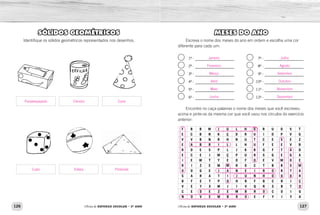 126 127Oficina de REFORÇO ESCOLAR – 2O
ANO Oficina de REFORÇO ESCOLAR – 2O
ANO
MESES DO ANO
Escreva o nome dos meses do ano em ordem e escolha uma cor
diferente para cada um:
1º - 7º -
2º - 8º -
3º - 9º -
4º - 10º -
5º - 11º -
6º - 12º -
Encontre no caça-palavras o nome dos meses que você escreveu
acima e pinte-os da mesma cor que você usou nos círculos do exercício
anterior:
F B B W J U L H O R U O V T
E C B N K Ç D R U I O P V G
V V B N R H N U T C E S E Z
E A B R I L L H U F E E V B
R D E S P L J K B G F T A D
E C E J M Ç P U R S G E G A
I E W T Y E O F O E V M O E
R I Z E M M R O C T B B S M
O O G E J A N E I R O R T A
S A R A T I J U N H O O O R
B F E T P O H R F B C R I Ç
V E Y X M J I V Q R S B T O
C E D E Z E M B R O C O I G
N O V E M B R O E F Y I Y A
SÓLIDOS GEOMÉTRICOS
Identifique os sólidos geométricos representados nos desenhos.
Janeiro
Fevereiro
Março
Abril
Maio
Junho
Julho
Agosto
Setembro
Outubro
Novembro
Dezembro
Paralelepípedo Cilindro Cone
Cubo Esfera Pirâmide
 