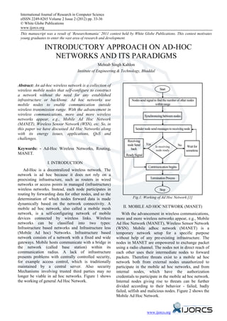 International Journal of Research in Computer Science
 eISSN 2249-8265 Volume 2 Issue 2 (2012) pp. 33-36
 © White Globe Publications
 www.ijorcs.org
 This manuscript was a result of ‘Researchomania’ 2011 contest held by White Globe Publications. This contest motivates
 young graduates to enter the vast area of research and development.

                INTRODUCTORY APPROACH ON AD-HOC
                   NETWORKS AND ITS PARADIGMS
                                                   Mehtab Singh Kahlon
                                     Institute of Engineering & Technology, Bhaddal


Abstract: An ad-hoc wireless network is a collection of
wireless mobile nodes that self-configure to construct                                      Start
a network without the need for any established
infrastructure or backbone. Ad hoc networks use                       Nodes send signal to find the number of other nodes
mobile nodes to enable communication outside                                             within range
wireless transmission range. With the advancement in
wireless communications, more and more wireless                                  Synchronizing between nodes
networks appear, e.g., Mobile Ad Hoc Network
(MANET), Wireless Sensor Network (WSN), etc. So, in
this paper we have discussed Ad Hoc Networks along                       Sender node send messages to receiving node
with its energy issues, applications, QoS and
challenges.
                                                                  Receiving
                                                                  node Send       Yes                      No
                                                                                         Is receiving              Wait for
Keywords: - Ad-Hoc Wireless Networks, Routing,                      back                 node ready               sometime
MANET.                                                            Ready Signal

                  I. INTRODUCTION
                                                                                   Communication begins
   Ad-Hoc is a decentralized wireless network. The
network is ad hoc because it does not rely on a
                                                                                     Termination Process
preexisting infrastructure, such as routers in wired
networks or access points in managed (infrastructure)
wireless networks. Instead, each node participates in                                       Stop
routing by forwarding data for other nodes, and so the
determination of which nodes forward data is made                     Fig.1: Working of Ad Hoc Network [1]
dynamically based on the network connectivity. A
mobile ad hoc network, also called a mobile mesh                II. MOBILE AD HOC NETWORK (MANET)
network, is a self-configuring network of mobile                With the advancement in wireless communications,
devices connected by wireless links. Wireless               more and more wireless networks appear, e.g., Mobile
networks can be classified into two types:                  Ad Hoc Network (MANET), Wireless Sensor Network
Infrastructure based networks and Infrastructure less       (WSN). Mobile adhoc network (MANET) is a
(Mobile Ad hoc) Networks. Infrastructure based              temporary network setup for a specific purpose
network consists of a network with a fixed and wide         without help of any pre-existing infrastructure. The
gateways. Mobile hosts communicate with a bridge in         nodes in MANET are empowered to exchange packet
the network (called base station) within its                using a radio channel. The nodes not in direct reach of
communication radius. A lack of infrastructure              each other uses their intermediate nodes to forward
presents problems with centrally controlled security,       packets. Therefore threats exist to a mobile ad hoc
for example access control, which is traditionally          network both from external nodes unauthorized to
maintained by a central server. Also security               participate in the mobile ad hoc networks, and from
Mechanisms involving trusted third parties may no           internal nodes, which have the authorization
longer be viable in ad hoc networks. Figure 1 shows         credentials to participate in the mobile ad hoc network.
the working of general Ad Hoc Network.                      Internal nodes giving rise to threats can be further
                                                            divided according to their behavior - failed, badly
                                                            failed, selfish and malicious nodes. Figure 2 shows the
                                                            Mobile Ad Hoc Network.


                                                                                  www.ijorcs.org
 