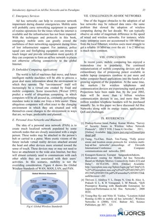 Introductory Approach on Ad-Hoc Networks and its Paradigms                                                               35

C. Emergency Services                                           VII. CHALLENGES IN AD HOC NETWORKS
   Ad hoc networks can help to overcome network                 One of the biggest obstacles to the adoption of ad
impairment during disaster emergencies. Mobile units         hoc networks may be reduced data rates—the same
will probably carry networking equipment in support          problem that slowed the adoption of wireless
of routine operations for the times when the internet is     computing during the last decade. We can typically
available and the infrastructure has not been impaired.      observe an order of magnitude difference in the speed
With the techniques and protocols in this book,              of wired and wireless networks. For instance, while
emergency mobile units can greatly extend the                many enterprise users are accustomed to 100 Mbit/sec
usefulness of their networking equipment during times        from the local Ethernet, wireless users must struggle to
of lost infrastructure support. For instance, police         get a reliable 10 Mbit/sec over the air: 1 to 2 Mbit/sec
squad cars and firefighting equipment can remain in          is much more common.
touch longer and provide information more quickly if
they can cooperate to form an ad hoc network in places                          VIII. CONCLUSION
not otherwise offering connectivity to the global                In recent years, mobile computing has enjoyed a
Internet.                                                    tremendous rise in popularity. The continued
D. Embedded Computing Applications                           miniaturization of mobile computing devices and the
                                                             extraordinary rise of processing power available in
   The world is full of machines that move, and future       mobile laptop computers combine to put more and
intelligent mobile machines will be able to process a        better computer-based applications into the hands of a
great deal more information about the environment in         growing segment of the population. At the same time,
which they operate. The “environment” itself will            the     markets    for   wireless   telephones    and
increasingly be a virtual one created by fixed and           communication devices are experiencing rapid growth.
mobile computers. Some researchers [Weiser 1993]             Projections have been made that, by the year 2002,
predict a world of ubiquitous computing, in which            there will be more than a billion wireless
computers will be all around us, constantly performing       communication devices in use, and more than 200
mundane tasks to make our lives a little easier. These       million wireless telephone handsets will be purchased
ubiquitous computers will often react to the changing        annually. So, in this paper we have discussed Ad Hoc
environment in which they are situated and will              Networks along with its energy issues, applications,
themselves cause changes to the environment in ways          QoS and challenges.
that are, we hope, predictable and planned.
                                                                                 IX. REFERENCES
E. Personal Area Networks and Bluetooth
                                                             [1] Pradeep Kumar Jaisal, Pankaj Kumar Mishra, “Survey
   The idea of a personal area network (PAN) is to                 of Security Issues in Wireless Adhoc Network
create much localized network populated by some                    Protocols”, IJECT VOL 2 Issue 4, Oct-Dec          2011,
network nodes that are closely associated with a single            [Online] Available: http://www.iject.org/vol2issue4/pra
person. These nodes may be attached to the person’s                deep1.pdf
belt or carried in a purse. More exotic visions of the       [2]   Tseng, Yu-Chee, Hsieh, Ten-Yueng, “Fully power
future include virtual reality devices attached around             aware and location aware protocols for wireless multi-
the head and other devices more oriented toward the                hop ad hoc networks”, proceedings of            Eleventh
sense of touch. These devices may or may not need to               International Conference        on             Computer
have an attachment to the wide area Internet, but they             communications and networks, 2002.
will almost certainly need to communicate with each          [3]   Kunagorn Kunavut, Teerapat Sanguankotchakorn,
other while they are associated with their users’                  QoS-aware routing for Mobile Ad hoc Networks
activities. In this scenario, mobility is not the                  Based on Multiple Metrics: Connectivity Index (CI) and
overriding consideration. Figure 4 shows the Global                Delay”, ECTI-CON, 2010, [Online] Available:
                                                                   http://ieeexplore.ieee.org/Xplore/login.jsp?url=http%3A
Wireless Standards of WAN, MAN, LAN, and PAN.                      %2F%2Fieeexplore.ieee.org%2Fiel5%2F5483296%2F5
                                                                   491394%2F05491536.pdf%3Farnumber%3D5491536&
                                                                   authDecision=-203
                                                             [4]   Thriveni J, Alekhya V L, Deepa N, Uma B, Alice A,
                                                                   Prakash G L, K R Venugopal, L M Patnaik, “QoS
                                                                   Preemptive Routing with Bandwidth Estimation for
                                                                   Improved Performance in Ad Hoc Networks”, 2008
                                                                   IEEE.
                                                             [5]   Young-Bae Ko and Nitin H. Vaidya, “Location-Aided
                                                                   Routing (LAR) in mobile ad hoc networks”, Wireless
                                                                   Networks 6 (2000), ©J.C. Baltzer AG, Science
                                                                   Publishers, pp: 307- 321
            Fig.4: Global Wireless Standards


                                                                                www.ijorcs.org
 