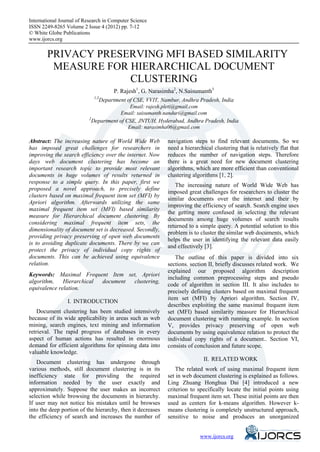 International Journal of Research in Computer Science
eISSN 2249-8265 Volume 2 Issue 4 (2012) pp. 7-12
© White Globe Publications
www.ijorcs.org


        PRIVACY PRESERVING MFI BASED SIMILARITY
         MEASURE FOR HIERARCHICAL DOCUMENT
                     CLUSTERING
                                      P. Rajesh1, G. Narasimha2, N.Saisumanth3
                             1,3
                                 Department of CSE, VVIT, Nambur, Andhra Pradesh, India
                                             Email: rajesh.pleti@gmail.com
                                        Email: saisumanth.nanduri@gmail.com
                           2
                             Department of CSE, JNTUH, Hyderabad, Andhra Pradesh, India
                                            Email: narasimha06@gmail.com

Abstract: The increasing nature of World Wide Web           navigation steps to find relevant documents. So we
has imposed great challenges for researchers in             need a hierarchical clustering that is relatively flat that
improving the search efficiency over the internet. Now      reduces the number of navigation steps. Therefore
days web document clustering has become an                  there is a great need for new document clustering
important research topic to provide most relevant           algorithms, which are more efficient than conventional
documents in huge volumes of results returned in            clustering algorithms [1, 2].
response to a simple query. In this paper, first we
                                                               The increasing nature of World Wide Web has
proposed a novel approach, to precisely define
                                                            imposed great challenges for researchers to cluster the
clusters based on maximal frequent item set (MFI) by
                                                            similar documents over the internet and their by
Apriori algorithm. Afterwards utilizing the same
                                                            improving the efficiency of search. Search engine uses
maximal frequent item set (MFI) based similarity
                                                            the getting more confused in selecting the relevant
measure for Hierarchical document clustering. By
                                                            documents among huge volumes of search results
considering maximal frequent item sets, the
                                                            returned to a simple query. A potential solution to this
dimensionality of document set is decreased. Secondly,
                                                            problem is to cluster the similar web documents, which
providing privacy preserving of open web documents
                                                            helps the user in identifying the relevant data easily
is to avoiding duplicate documents. There by we can
                                                            and effectively [3].
protect the privacy of individual copy rights of
documents. This can be achieved using equivalence              The outline of this paper is divided into six
relation.                                                   sections. section II, briefly discusses related work. We
                                                            explained our proposed algorithm description
Keywords: Maximal Frequent Item set, Apriori
                                                            including common preprocessing steps and pseudo
algorithm,    Hierarchical document clustering,
                                                            code of algorithm in section III. It also includes to
equivalence relation.
                                                            precisely defining clusters based on maximal frequent
                                                            item set (MFI) by Apriori algorithm. Section IV,
                 I. INTRODUCTION
                                                            describes exploiting the same maximal frequent item
    Document clustering has been studied intensively        set (MFI) based similarity measure for Hierarchical
because of its wide applicability in areas such as web      document clustering with running example. In section
mining, search engines, text mining and information         V, provides privacy preserving of open web
retrieval. The rapid progress of databases in every         documents by using equivalence relation to protect the
aspect of human actions has resulted in enormous            individual copy rights of a document.. Section VI,
demand for efficient algorithms for spinning data into      consists of conclusion and future scope.
valuable knowledge.
                                                                            II. RELATED WORK
   Document clustering has undergone through
various methods, still document clustering is in its            The related work of using maximal frequent item
inefficiency state for providing the required               set in web document clustering is explained as follows.
information needed by the user exactly and                  Ling Zhuang Honghua Dai [4] introduced a new
approximately. Suppose the user makes an incorrect          criterion to specifically locate the initial points using
selection while browsing the documents in hierarchy.        maximal frequent item set. These initial points are then
If user may not notice his mistakes until he browses        used as centers for k-means algorithm. However k-
into the deep portion of the hierarchy, then it decreases   means clustering is completely unstructured approach,
the efficiency of search and increases the number of        sensitive to noise and produces an unorganized


                                                                             www.ijorcs.org
 