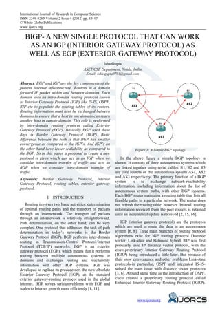 International Journal of Research in Computer Science
eISSN 2249-8265 Volume 2 Issue 4 (2012) pp. 13-17
© White Globe Publications
www.ijorcs.org

   BIGP- A NEW SINGLE PROTOCOL THAT CAN WORK
    AS AN IGP (INTERIOR GATEWAY PROTOCOL) AS
    WELL AS EGP (EXTERIOR GATEWAY PROTOCOL)
                                                     Isha Gupta
                                         ASET/CSE Department, Noida, India
                                          Email: isha.gupta0701@gmail.com

Abstract: EGP and IGP are the key components of the
present internet infrastructure. Routers in a domain
forward IP packet within and between domains. Each
domain uses an intra-domain routing protocol known
as Interior Gateway Protocol (IGP) like IS-IS, OSPF,
RIP etc to populate the routing tables of its routers.
Routing information must also be exchanged between
domains to ensure that a host in one domain can reach
another host in remote domain. This role is performed
by inter-domain routing protocol called Exterior
Gateway Protocol (EGP). Basically EGP used these
days is Border Gateway Protocol (BGP). Basic
difference between the both is that BGP has smaller
convergence as compared to the IGP’s. And IGP’s on
the other hand have lesser scalability as compared to                  Figure 1: A Simple BGP topology
the BGP. So in this paper a proposal to create a new
protocol is given which can act as an IGP when we             In the above figure a simple BGP topology is
consider inter-domain transfer of traffic and acts as      shown. It consists of three autonomous systems which
BGP when we consider intra-domain transfer of              are linked together using serial cables. R1, R2 and R3
traffic.                                                   are core routers of the autonomous system AS1, AS2
                                                           and AS3 respectively. The primary function of a BGP
Keywords: Border Gateway Protocol, Interior
                                                           system is to exchange network-reachability
Gateway Protocol, routing tables, exterior gateway
                                                           information, including information about the list of
procol.
                                                           autonomous system paths, with other BGP systems.
                 I. INTRODUCTION                           Each BGP router maintains a routing table that lists all
                                                           feasible paths to a particular network. The router does
   Routing involves two basic activities: determination    not refresh the routing table, however. Instead, routing
of optimal routing paths and the transport of packets      information received from the peer routers is retained
through an internetwork. The transport of packets          until an incremental update is received [2, 15, 16].
through an internetwork is relatively straightforward.
Path determination, on the other hand, can be very             IGP (interior gateway protocol) are the protocols
complex. One protocol that addresses the task of path      which are used to route the data in an autonomous
determination in today’s networks is the Border            system [6, 8]. Three main branches of routing protocol
Gateway Protocol (BGP). BGP performs inter-domain          algorithms exist for IGP routing protocol Distance
routing in Transmission-Control Protocol/Internet          vector, Link-state and Balanced hybrid. RIP was first
Protocol (TCP/IP) networks. BGP is an exterior             popularly used IP distance vector protocol, with the
gateway protocol (EGP), which means that it performs       cisco-proprietary Interior Gateway Routing Protocol
routing between multiple autonomous systems or             (IGRP) being introduced a little later. But because of
domains and exchanges routing and reachability             their slow convergence and other problems Link-state
information with other BGP systems. BGP was                protocols-in particular, OSPF and integrated IS-IS-
developed to replace its predecessor, the now obsolete     solved the main issue with distance vector protocols
Exterior Gateway Protocol (EGP), as the standard           [3, 6]. Around same time as the introduction of OSPF,
exterior gateway-routing protocol used in the global       cisco created a proprietary routing protocol called
Internet. BGP solves seriousproblems with EGP and          Enhanced Interior Gateway Routing Protocol (IGRP).
scales to Internet growth more efficiently [1, 11].


                                                                             www.ijorcs.org
 