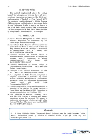 50                                                                                  Dr.P.B.Mane, Viddhulata Mohite

                   VI. FUTURE WORK
   The method implemented above for vertical
handoff in heterogeneous network shows all above
mentioned parameters are improved. But this is only
implementation of handoff by Core Network (CN).
The remaining condition initiated by Mobile Terminal
(MT) due to new call indication or due to new Radio
Access Technology (RATs) or due to low battery or
due to low Radio Signal Strength (RSS) is future work.
The same analysis can be done for all above condition
by using Network Simulator (Ns-2) as future part.

                  VII. REFERENCES
[1] “Radio Resource Management in further Wireless
      Networks: Requirement and Limitations.” By Jens
      Zander, Royal Institute of Technology.
[2]   “An Efficient Radio Resource allocation scheme for
      spatial Multi-user Access in MIMO/OFDM Systems” By
      Ying Jun Zhang, Kaled Ben Lettering IEEE Transactions
      on communications, Vol.53, NO.1, January 2005.
      doi:10.1109/TCOMM.2004.840666
[3]   “Resource allocation for multicast services in
      multicarrier wireless communications” by Changho Suh,
      Jeoghoon      Mo.IEEE Transactions        on   wireless
      communication.vol.7,        NO.1,     January     2008.
      doi:10.1109/TWC.2008.060467
[4]   “Resource Management for Service Provider in
      Heterogeneous Wireless Network” By Xu Yang, John
      Bigham, Laurie Cuthbert.
[5]   “Intelligent Radio Resource Management for IEEE
      802.11 WLAN” By y.wang, l.g.cuthbert, j.bigham.
[6]   “ An Algorithm For Radio Resource Management in
      Integrated Cellular/WLAN Networks” By Ioannis
      Modeas,Alexenderos Kaloxylos,Nikos Passas,Lazaros
      Merakos in Annual IEEE International Symposium On
      Personal       ,Indoor       and     Mobile       Radio
      Communications(PIMRC 07).
[7]   “Resource allocation for Delay Differentiated traffic in
      multi-user OFDM systems” By Meixio Tao,Ying –
      Chang, Liang, and Fan Zharg.In IEEE Transactions on
      wireless communications Vol.7,No.6,June 2008.
[8]   IEEE Transaction on Vehicular Technology, vol.57,
      no.4, July 2008 “Analysis of common radio resource
      management scheme for end-to-end QOS support in
      multiservise heterogeneous wireless networks” Abdul
      Hasib and Abraham O.Fapojuwo, senior member, IEEE.
      doi:10.1109/TVT.2007.912326


                                                         How to cite
       Dr. P.B. Mane, Viddhulata Mohite, "Analysis of Handoff Techniques used for Hybrid Networks: Cellular /
       WLAN". International Journal of Research in Computer Science, 2 (4): pp. 45-50, July 2012.
       doi:10.7815/ijorcs.24.2012.039




                                                                           www.ijorcs.org
 