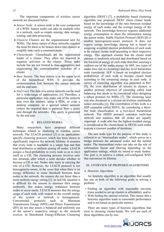 52                                                                                        Rudranath Mitra, Diya Nandy

     The important components of wireless sensor             algorithm (DEEC) [7], a probability based clustering
network are discussed below:                                 algorithm was proposed. DEEC elects cluster heads
                                                             based on the knowledge of the ratio between residual
 • Sensor Node: A sensor node is the core component
                                                             energy of each nodes and the average energy of the
   of a WSN. Sensor nodes can take on multiple roles
                                                             network. This knowledge however requires additional
   in a network, such as simple sensing; data storage;
                                                             energy consumption to share the information among
   routing; and data processing.
                                                             the sensor nodes. Stable Election Protocol (SEP) [8] is
 • Clusters: Clusters are the organizational unit for        another heterogeneity-aware protocol. It does not
   WSNs. The dense nature of these networks requires         require energy knowledge sharing but is based on
   the need for them to be broken down into clusters to      assigning weighted election probabilities of each node
   simplify tasks such a communication.                      to be elected cluster head according to their respective
 • Clusterheads: Clusterheads are the organization           energy. This approach ensures that the cluster head
   leader of a cluster. They often are required to           election is randomly selected and distributed based on
   organize activities in the cluster. These tasks           the fraction of energy of each node therefore assuring a
   include but are not limited to data-aggregation and       uniform use of the nodes energy. In SEP, two types of
   organizating the communication schedule of a              nodes (two tier in-clustering) and two level hierarchies
   cluster.                                                  were considered. SEP is based on weighted election
 • Base Station: The base station is at the upper level      probabilities of each node to become cluster head
   of the hierarchical WSN. It provides the                  according to the remaining energy in each node. A
   communication link between the sensor network             survey of clustering algorithm was presented in Ref.
   and the end-user.                                         [9]; the even distribution of sensors in clusters is
 • End User: The data in a sensor network can be used        another primary objective of clustering called load
   for a wide-range of applications. [1] Therefore, a        balancing that needs to be considered when designing
   particular application may make use of the network        a robust protocol for WSNs [7]. The clustering issue
   data over the internet, using a PDA, or even a            was also discussed in a review on wireless multimedia
   desktop computer. In a queried sensor network             sensor networks [1]. The contribution of this work is a
   (where the required data is gathered from a query         SEP extension called SEP-E, by considering a three-
   sent through the network). This query is generated        tier node classification in a two-level hierarchical
   by the end user.                                          network. The HEED protocol considers multi-hop
                                                             network and assumes that all nodes are equally
                II. RELATED WORKS                            important. A node who has the highest residual energy
                                                             is considered as the cluster-head. In HEED, each nodes
    Many researchers have proposed different                 execute a constant number of iterations.
techniques related to clustering in wireless sensor
network. The LEACH protocol [2] is an application-              The new node type for the purpose of this study is
specific clustering protocol, which has been shown to        referred to as “intermediate nodes”, which serves as a
significantly improve the network lifetime. It assumes       bridge between the advanced nodes and the normal
that every node is reachable in a single hop and that        nodes. The intermediate nodes can take on the role of
load distribution is uniform among all nodes. LEACH          information fusion and filtering depending on the
assigns a fixed probability to every node so as to elect     application settings, which we intend to study further.
itself as a CH. The clustering process involves only         Our goal is to achieve a robust self-configured WSN
one iteration, after which a node decides whether to         that maximizes its lifetime.
become a CH or not. Nodes take turns in carrying the
role of a CH. However, the LEACH protocol is not              III. OVERVIEW OF PROPOSED ALGORITHMS
heterogeneity-aware, in the sense that when there is an
                                                             A. Heuristic Algorithms
energy difference to some threshold between these
nodes in the network, the sensors die out faster than a         An heuristic algorithm is an algorithm that usually
more uniform energy setting [2]. In real life situation it   has one or both of the following goals in solving a
is difficult for the sensors to maintain their energy        problem:
uniformly, this makes energy imbalance between
                                                              • Finding an algorithm with reasonable run-time
nodes to occur easily. LEACH assumes that the energy
                                                                (time needed to set up clusters is affordable); and/or
usage of each node with respect to the overall energy
                                                              • With finding the optimal solution. This means that a
of the system or network is homogeneous.
                                                                heuristic algorithm leads to reasonable performance
Conventional      protocols    such    as      Minimum
                                                                and is not based on particular metrics.
Transmission Energy (MTE) and Direct Transmission
(DT) do not also assure a balanced and uniformly use            There are many types of heuristic algorithms that
of the sensor’s respective energy as the network             exist in choosing cluster-heads. We will see each of
evolves. In Distributed Energy-Efficient Clustering          these algorithms one by one.


                                                                              www.ijorcs.org
 
