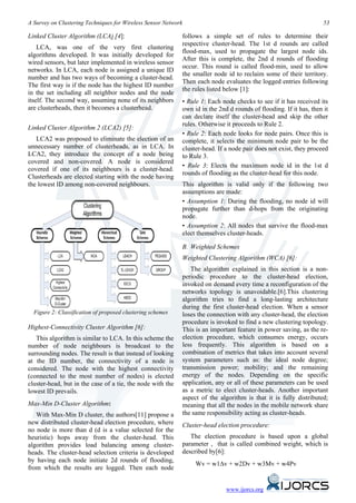 A Survey on Clustering Techniques for Wireless Sensor Network                                                       53

Linked Cluster Algorithm (LCA) [4]:                         follows a simple set of rules to determine their
                                                            respective cluster-head. The 1st d rounds are called
    LCA, was one of the very first clustering
                                                            flood-max, used to propagate the largest node ids.
algorithms developed. It was initially developed for
                                                            After this is complete, the 2nd d rounds of flooding
wired sensors, but later implemented in wireless sensor
                                                            occur. This round is called flood-min, used to allow
networks. In LCA, each node is assigned a unique ID
                                                            the smaller node id to reclaim some of their territory.
number and has two ways of becoming a cluster-head.
                                                            Then each node evaluates the logged entries following
The first way is if the node has the highest ID number
                                                            the rules listed below [1]:
in the set including all neighbor nodes and the node
itself. The second way, assuming none of its neighbors      • Rule 1: Each node checks to see if it has received its
are clusterheads, then it becomes a clusterhead.            own id in the 2nd d rounds of flooding. If it has, then it
                                                            can declare itself the cluster-head and skip the other
                                                            rules. Otherwise it proceeds to Rule 2.
Linked Cluster Algorithm 2 (LCA2) [5]:
                                                            • Rule 2: Each node looks for node pairs. Once this is
   LCA2 was proposed to eliminate the election of an        complete, it selects the minimum node pair to be the
unnecessary number of clusterheads, as in LCA. In           cluster-head. If a node pair does not exist, they proceed
LCA2, they introduce the concept of a node being            to Rule 3.
covered and non-covered. A node is considered
                                                            • Rule 3: Elects the maximum node id in the 1st d
covered if one of its neighbours is a cluster-head.
                                                            rounds of flooding as the cluster-head for this node.
Clusterheads are elected starting with the node having
the lowest ID among non-covered neighbours.                 This algorithm is valid only if the following two
                                                            assumptions are made:
                                                            • Assumption 1: During the flooding, no node id will
                                                            propagate further than d-hops from the originating
                                                            node.
                                                            • Assumption 2: All nodes that survive the flood-max
                                                            elect themselves cluster-heads.

                                                            B. Weighted Schemes
                                                            Weighted Clustering Algorithm (WCA) [6]:
                                                               The algorithm explained in this section is a non-
                                                            periodic procedure to the cluster-head election,
                                                            invoked on demand every time a reconfiguration of the
                                                            networks topology is unavoidable.[6].This clustering
                                                            algorithm tries to find a long-lasting architecture
                                                            during the first cluster-head election. When a sensor
  Figure 2: Classification of proposed clustering schemes   loses the connection with any cluster-head, the election
                                                            procedure is invoked to find a new clustering topology.
Highest-Connectivity Cluster Algorithm [6]:                 This is an important feature in power saving, as the re-
   This algorithm is similar to LCA. In this scheme the     election procedure, which consumes energy, occurs
number of node neighbours is broadcast to the               less frequently. This algorithm is based on a
surrounding nodes. The result is that instead of looking    combination of metrics that takes into account several
at the ID number, the connectivity of a node is             system parameters such as: the ideal node degree;
considered. The node with the highest connectivity          transmission power; mobility; and the remaining
(connected to the most number of nodes) is elected          energy of the nodes. Depending on the specific
cluster-head, but in the case of a tie, the node with the   application, any or all of these parameters can be used
lowest ID prevails.                                         as a metric to elect cluster-heads. Another important
                                                            aspect of the algorithm is that it is fully distributed;
Max-Min D-Cluster Algorithm:                                meaning that all the nodes in the mobile network share
   With Max-Min D cluster, the authors[11] propose a        the same responsibility acting as cluster-heads.
new distributed cluster-head election procedure, where      Cluster-head election procedure:
no node is more than d (d is a value selected for the
heuristic) hops away from the cluster-head. This               The election procedure is based upon a global
algorithm provides load balancing among cluster-            parameter , that is called combined weight, which is
heads. The cluster-head selection criteria is developed     described by[6]:
by having each node initiate 2d rounds of flooding,
                                                                 Wv = w1∆v + w2Dv + w3Mv + w4Pv
from which the results are logged. Then each node


                                                                             www.ijorcs.org
 