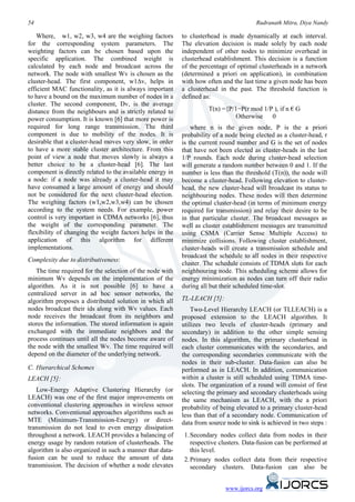 54                                                                                     Rudranath Mitra, Diya Nandy

   Where, w1, w2, w3, w4 are the weighing factors          to clusterhead is made dynamically at each interval.
for the corresponding system parameters. The               The elevation decision is made solely by each node
weighting factors can be chosen based upon the             independent of other nodes to minimize overhead in
specific application. The combined weight is               clusterhead establishment. This decision is a function
calculated by each node and broadcast across the           of the percentage of optimal clusterheads in a network
network. The node with smallest Wv is chosen as the        (determined a priori on application), in combination
cluster-head. The first component, w1∆v, helps in          with how often and the last time a given node has been
efficient MAC functionality, as it is always important     a clusterhead in the past. The threshold function is
to have a bound on the maximum number of nodes in a        defined as:
cluster. The second component, Dv, is the average
distance from the neighbours and is strictly related to              T(n) ={P/1−P(r mod 1/P ), if n € G
power consumption. It is known [6] that more power is                         Otherwise    0
required for long range transmission. The third                where n is the given node, P is the a priori
component is due to mobility of the nodes. It is           probability of a node being elected as a cluster-head, r
desirable that a cluster-head moves very slow, in order    is the current round number and G is the set of nodes
to have a more stable cluster architecture. From this      that have not been elected as cluster-heads in the last
point of view a node that moves slowly is always a         1/P rounds. Each node during cluster-head selection
better choice to be a cluster-head [6]. The last           will generate a random number between 0 and 1. If the
component is directly related to the available energy in   number is less than the threshold (T(n)), the node will
a node: if a node was already a cluster-head it may        become a cluster-head. Following elevation to cluster-
have consumed a large amount of energy and should          head, the new cluster-head will broadcast its status to
not be considered for the next cluster-head election.      neighbouring nodes. These nodes will then determine
The weighing factors (w1,w2,w3,w4) can be chosen           the optimal cluster-head (in terms of minimum energy
according to the system needs. For example, power          required for transmission) and relay their desire to be
control is very important in CDMA networks [6], thus       in that particular cluster. The broadcast messages as
the weight of the corresponding parameter. The             well as cluster establishment messages are transmitted
flexibility of changing the weight factors helps in the    using CSMA (Carrier Sense Multiple Access) to
application of this algorithm for different                minimize collisions. Following cluster establishment,
implementations.                                           cluster-heads will create a transmission schedule and
                                                           broadcast the schedule to all nodes in their respective
Complexity due to distributiveness:
                                                           cluster. The schedule consists of TDMA slots for each
   The time required for the selection of the node with    neighbouring node. This scheduling scheme allows for
minimum Wv depends on the implementation of the            energy minimization as nodes can turn off their radio
algorithm. As it is not possible [6] to have a             during all but their scheduled time-slot.
centralized server in ad hoc sensor networks, the
algorithm proposes a distributed solution in which all     TL-LEACH [5]:
nodes broadcast their ids along with Wv values. Each           Two-Level Hierarchy LEACH (or TLLEACH) is a
node receives the broadcast from its neighbors and         proposed extension to the LEACH algorithm. It
stores the information. The stored information is again    utilizes two levels of cluster-heads (primary and
exchanged with the immediate neighbors and the             secondary) in addition to the other simple sensing
process continues until all the nodes become aware of      nodes. In this algorithm, the primary clusterhead in
the node with the smallest Wv. The time required will      each cluster communicates with the secondaries, and
depend on the diameter of the underlying network.          the corresponding secondaries communicate with the
                                                           nodes in their sub-cluster. Data-fusion can also be
C. Hierarchical Schemes                                    performed as in LEACH. In addition, communication
LEACH [5]:                                                 within a cluster is still scheduled using TDMA time-
                                                           slots. The organization of a round will consist of first
   Low-Energy Adaptive Clustering Hierarchy (or            selecting the primary and secondary clusterheads using
LEACH) was one of the first major improvements on          the same mechanism as LEACH, with the a priori
conventional clustering approaches in wireless sensor      probability of being elevated to a primary cluster-head
networks. Conventional approaches algorithms such as       less than that of a secondary node. Communication of
MTE (Minimum-Transmission-Energy) or direct-               data from source node to sink is achieved in two steps :
transmission do not lead to even energy dissipation
throughout a network. LEACH provides a balancing of        1. Secondary nodes collect data from nodes in their
energy usage by random rotation of clusterheads. The          respective clusters. Data-fusion can be performed at
algorithm is also organized in such a manner that data-       this level.
fusion can be used to reduce the amount of data            2. Primary nodes collect data from their respective
transmission. The decision of whether a node elevates         secondary clusters. Data-fusion can also be


                                                                           www.ijorcs.org
 