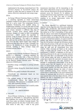 A Survey on Clustering Techniques for Wireless Sensor Network                                                      55

   implemented at the primary cluster-head level. The       transmission time-frame will be transmitting to the
   two-level structure of TL-LEACH reduces the              base station. Data-fusion occurs at every node in the
   amount of nodes that need to transmit to the base        sensor network allowing for all relevant information to
   station, effectively reducing the total energy usage.    permeate across the network [5]. In addition, the
                                                            average transmission range required by a node to relay
EECS:
                                                            information can be much less than in LEACH,
   An Energy Efficient Clustering Scheme (or EECS)          resulting in an energy improvement versus the
is a clustering algorithm in which cluster-head             hierarchical clustering approach.
candidates compete for the ability to elevate to cluster-
head for a given round. This competition involves           B. GROUP
candidates broadcasting their residual energy to                The Group algorithm is a grid-based clustering
neighbouring candidates. If a given node does not find      algorithm. In this algorithm one of the sinks (called the
a node with more residual energy, it becomes a cluster-     primary sink), dynamically, and randomly builds the
head. Cluster formation is different than that of           cluster grid . The cluster-heads are arranged in a grid-
LEACH. LEACH forms clusters based on the                    like manner as in Fig. 3. Forwarding of data queries
minimum distance of nodes to their corresponding            from the sink to source node are propagated from the
cluster-head . EECS extends this algorithm by               Grid Seed (GS) to its cluster-heads, and so on. The GS
dynamic sizing of clusters based on cluster distance        is a node within a given radius from the primary sink.
from the base station[4] . The result is an algorithm       In terms of cluster-head selection, on a given round the
that addresses the problem that clusters at a greater       primary sink selects a GS based on residual energy.
range from the base station require more energy for         Once the GS has been selected, the GS selects cluster-
transmission than those that are closer. Ultimately, this   heads along the corners of the grid at a range R. Each
improves the distribution of energy throughout the          new cluster-head will then select more cluster-heads
network, resulting in better resource usage and             along the grid until all cluster-heads have been
extended network lifetime.                                  selected. These selections are based on the residual
HEED:                                                       energy of nodes near the corners of the grid. Data
                                                            transmission in GROUP is dependent on the type of
   Hybrid Energy-Efficient Distributed Clustering (or       data being collected. In the case of a location unaware
HEED) is a multi-hop         clustering algorithm for       data query (data that is not dependant on the location
wireless sensor networks, with a focus on efficient         of the sensing node), the query is passed from the
clustering by proper selection of cluster-heads based       central most sink in the network to its nearest cluster-
on the physical distance between nodes. The main            head. That cluster-head will then broadcast the
objectives of HEED are to:                                  message to neighbouring cluster-heads. If the data is
 • Distribute energy consumption to prolong network         location aware, then the requests are sent down the
   lifetime;                                                chain of cluster-heads towards the specified region
 • Minimize energy during the cluster-head selection        using unicast packets. For both data queries, data is
   phase;                                                   transmitted upstream through the chain of cluster-
 • Minimize the control overhead of the network.            heads established during cluster formation. Energy
                                                            conservation is achieved due to the lower transmission
  Clusterheads are determined          based    on   two    distance for upstream data. In LEACH, a cluster-head
important parameters:                                       must transmit data to the base station directly, while in
                                                            GROUP, the data is transmitted across short ranges
 1. The residual energy of each node is used to
                                                            through the upstream path[6].
    probabilistically choose the initial set of
    clusterheads. This parameter is commonly used in
    many other clustering schemes.
 2. Intra-Cluster Communication Cost is used by nodes
    to determine the cluster to join.

                IV. GRID SCHEMES

A. PEGASIS
   Power-Efficient GAthering in Sensor Information
Systems (or PEGASIS) is a data-gathering algorithm
that establishes the concept that energy savings can
result from nodes not directly forming clusters. The
algorithm presents the idea that if nodes form a chain             Figure 3: GROUP Example of Cluster Grid
from source to sink, only 1 node in any given


                                                                             www.ijorcs.org
 