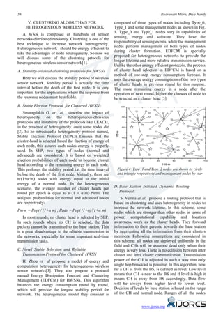 56                                                                                      Rudranath Mitra, Diya Nandy

      V. CLUSTERING ALGORITHMS FOR                          composed of three types of nodes including Type_0,
     HETEROGENEOUS WIRELESS NETWORK                         Type_1 and some management nodes as shown in Fig.
                                                            1. Type_0 and Type_1 nodes vary in capabilities of
   A WSN is composed of hundreds of sensor
                                                            sensing, energy and software. They have the
networks distributed randomly. Clustering is one of the
                                                            responsibility of sensing events, while the management
best technique to increase network heterogeneity.
                                                            nodes perform management of both types of nodes
Heterogeneous network should be energy efficient to
                                                            during cluster formation. EDFCM is specially
take the advantages of node heterogeneity. So now we
                                                            proposed for heterogeneous networks to provide the
will discuss some of the clustering prtocols for
                                                            longer lifetime and more reliable transmission service.
heterogeneous wireless sensor network[1].
                                                            Unlike the other energy efficient protocols, the process
A. Stability-oriented clustering protocols for HWSNs        of cluster head selection in EDFCM is based on a
                                                            method of one-step energy consumption forecast. It
   Here we will discuss the stability period of wireless    uses the average energy consumptions of the two types
sensor network. Stability period is actually the time       of cluster heads in previous round for this purpose.
interval before the death of the first node. It is very     The more remaining energy in a node after the
important for the applications where the response from      operation of next round, higher the chances of node to
the response nodes must be reliable.                        be selected as a cluster head [3].
B. Stable Election Protocol for Clustered HWSNs
    Smaragdakis G. et al. describe the impact of
heterogeneity     on     the    heterogeneous-oblivious
protocols and instability of the protocols like LEACH,
in the presence of heterogeneity, once some nodes die
[2]. So he introduced a heterogeneity protocol named,
Stable Election Protocol (SEP).It Ensures that the
cluster-head is selected based the fraction of energy of
each node, this assures each nodes energy is properly
used. In SEP, two types of nodes (normal and
advanced) are considered. It is based on weighted
election probabilities of each node to become cluster
head according to the remaining energy in each node.
This prolongs the stability period i.e. the time interval    Figure 4: Type_1 and Type_2 nodes are shown by circle
before the death of the first node. Virtually, there are     and triangle respectively and management nodes by star
n·(1+α·m) nodes with energy equal to the initial
energy of a normal node. In the heterogeneous
scenario, the average number of cluster heads per           D. Base Station Initiated Dynamic Routing
round per epoch is equal to n·(1 + α·m)·Pnrm. The              Protocol:
weighed probabilities for normal and advanced nodes             S. Verma et al. propose a routing protocol that is
are respectively:                                           based on clustering and uses heterogeneity in nodes to
                                                            increase the network lifetime. In this scheme, some
Pnrm = Popt / (1+α m) , Padv = Popt (1+α)/(1+α m)           nodes which are stronger than other nodes in terms of
   In most rounds, no cluster head is selected by SEP.      power, computational capability and location
In such rounds where no CH is selected, the data            awareness, work as the cluster heads. They forward
packets cannot be transmitted to the base station. This     information to their parents, towards the base station
is a great disadvantage to the reliable transmission in     by aggregating all the information from their clusters
the networks, especially for some important real-time       members. Following assumptions are considered in
transmission tasks.                                         this scheme: all nodes are deployed uniformly in the
                                                            field and CHs will be assumed dead only when their
C. Novel Stable Selection and Reliable                      energy is very less. There is no collision between inter
   Transmission Protocol for Clustered HWSN                 cluster and intra cluster communication. Transmission
   H. Zhou et al propose a model of energy and              power of the CH is adjusted in such a way that only
computation heterogeneity for heterogeneous wireless        single hop broadcast is possible. In this algorithm, how
sensor networks[3]. They also propose a protocol            far a CH is from the BS, is defined as level. Low level
named Energy Dissipation Forecast and Clustering            means that CH is near to the BS and if level is high it
Management (EDFCM) for HWSNs. This algorithm                means CH is away from BS accordingly. Data flow
balances the energy consumption round by round,             will be always from higher level to lower level.
which will provide the longest stability period for         Decision of levels by base station is based on the range
network. The heterogeneous model they consider is           of the CH and normal node. Ranges of all the nodes


                                                                            www.ijorcs.org
 