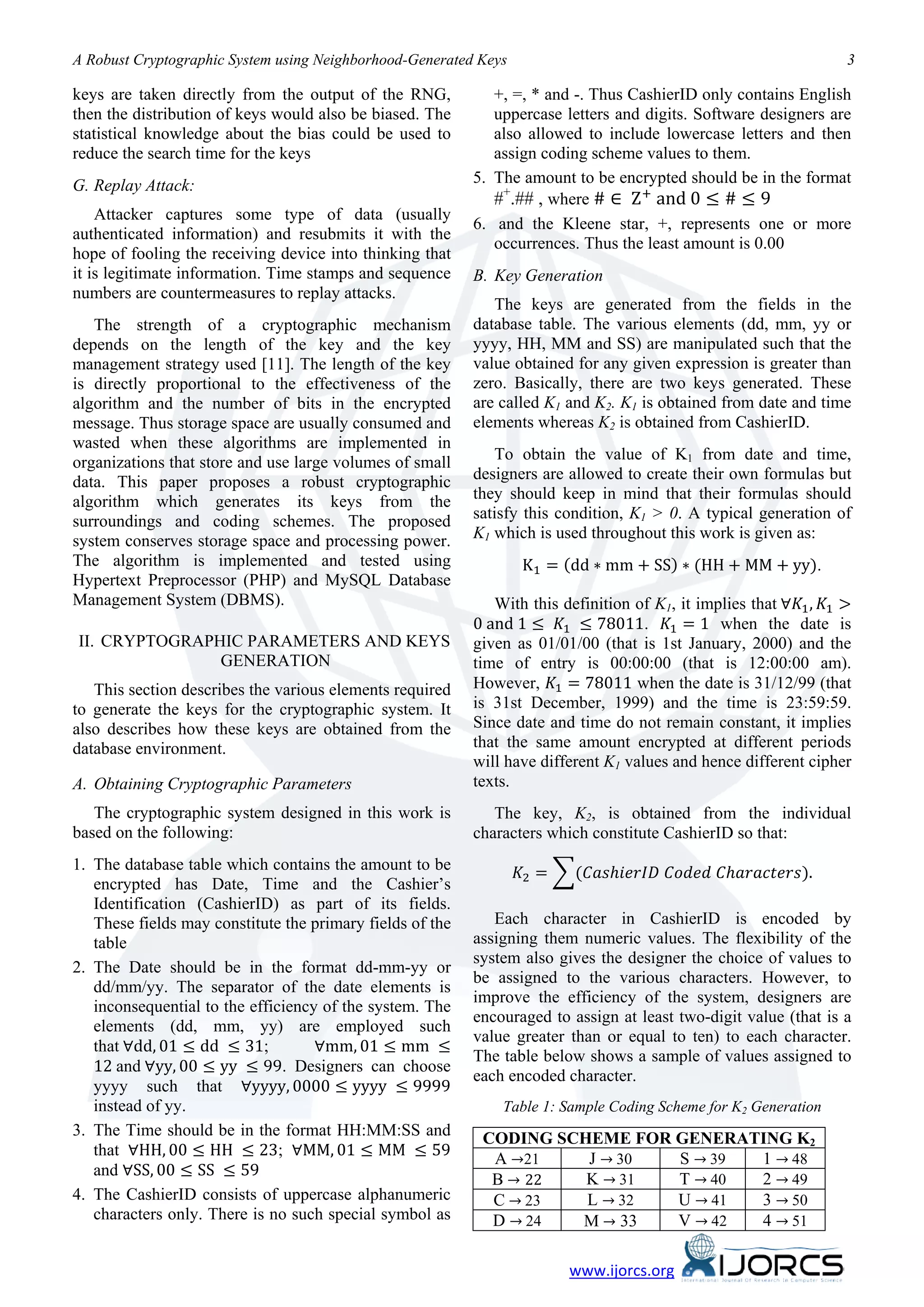 A Robust Cryptographic System using Neighborhood-Generated Keys                                                    3

keys are taken directly from the output of the RNG,           +, =, * and -. Thus CashierID only contains English
then the distribution of keys would also be biased. The       uppercase letters and digits. Software designers are
statistical knowledge about the bias could be used to         also allowed to include lowercase letters and then


                                                              #+.## , where # ∈ Z + and 0 ≤ # ≤ 9
reduce the search time for the keys                           assign coding scheme values to them.
G. Replay Attack:                                          5. The amount to be encrypted should be in the format

    Attacker captures some type of data (usually
                                                           6. and the Kleene star, +, represents one or more
authenticated information) and resubmits it with the
                                                              occurrences. Thus the least amount is 0.00
hope of fooling the receiving device into thinking that
it is legitimate information. Time stamps and sequence     B. Key Generation
numbers are countermeasures to replay attacks.
                                                              The keys are generated from the fields in the
   The strength of a cryptographic mechanism               database table. The various elements (dd, mm, yy or
depends on the length of the key and the key               yyyy, HH, MM and SS) are manipulated such that the
management strategy used [11]. The length of the key       value obtained for any given expression is greater than
is directly proportional to the effectiveness of the       zero. Basically, there are two keys generated. These
algorithm and the number of bits in the encrypted          are called K1 and K2. K1 is obtained from date and time
message. Thus storage space are usually consumed and       elements whereas K2 is obtained from CashierID.
wasted when these algorithms are implemented in
organizations that store and use large volumes of small       To obtain the value of K1 from date and time,
data. This paper proposes a robust cryptographic           designers are allowed to create their own formulas but
algorithm which generates its keys from the                they should keep in mind that their formulas should
surroundings and coding schemes. The proposed              satisfy this condition, K1 > 0. A typical generation of


                                                                  K1 = (dd ∗ mm + SS) ∗ (HH + MM + yy).
system conserves storage space and processing power.       K1 which is used throughout this work is given as:
The algorithm is implemented and tested using

                                                              With this definition of K1, it implies that ∀𝐾1 , 𝐾1 >
Hypertext Preprocessor (PHP) and MySQL Database

                                                           0 and 1 ≤ 𝐾1 ≤ 78011. 𝐾1 = 1 when the date is
Management System (DBMS).

II. CRYPTOGRAPHIC PARAMETERS AND KEYS

                                                           However, 𝐾1 = 78011 when the date is 31/12/99 (that
                                                           given as 01/01/00 (that is 1st January, 2000) and the
               GENERATION                                  time of entry is 00:00:00 (that is 12:00:00 am).
   This section describes the various elements required
to generate the keys for the cryptographic system. It      is 31st December, 1999) and the time is 23:59:59.
also describes how these keys are obtained from the        Since date and time do not remain constant, it implies
database environment.                                      that the same amount encrypted at different periods
                                                           will have different K1 values and hence different cipher
A. Obtaining Cryptographic Parameters                      texts.
   The cryptographic system designed in this work is          The key, K2, is obtained from the individual


                                                                  𝐾2 = �(𝐶𝑎𝑠ℎ𝑖𝑒𝑟𝐼𝐷 𝐶𝑜𝑑𝑒𝑑 𝐶ℎ𝑎𝑟𝑎𝑐𝑡𝑒𝑟𝑠).
based on the following:                                    characters which constitute CashierID so that:
1. The database table which contains the amount to be
   encrypted has Date, Time and the Cashier’s
   Identification (CashierID) as part of its fields.
   These fields may constitute the primary fields of the      Each character in CashierID is encoded by
   table                                                   assigning them numeric values. The flexibility of the
                                                           system also gives the designer the choice of values to
2. The Date should be in the format dd-mm-yy or
                                                           be assigned to the various characters. However, to
   dd/mm/yy. The separator of the date elements is
                                                           improve the efficiency of the system, designers are

   that ∀dd, 01 ≤ dd ≤ 31;          ∀mm, 01 ≤ mm ≤
   inconsequential to the efficiency of the system. The
                                                           encouraged to assign at least two-digit value (that is a

   12 and ∀yy, 00 ≤ yy ≤ 99. Designers can choose
   elements (dd, mm, yy) are employed such
                                                           value greater than or equal to ten) to each character.

   yyyy such that ∀yyyy, 0000 ≤ yyyy ≤ 9999
                                                           The table below shows a sample of values assigned to
                                                           each encoded character.
   instead of yy.                                              Table 1: Sample Coding Scheme for K2 Generation

   that ∀HH, 00 ≤ HH ≤ 23; ∀MM, 01 ≤ MM ≤ 59
                                                             A →21    J → 30  S → 39 1 → 48
   and ∀SS, 00 ≤ SS ≤ 59
3. The Time should be in the format HH:MM:SS and            CODING SCHEME FOR GENERATING K2

                                                             B → 22   K → 31  T → 40 2 → 49
                                                             C → 23   L → 32  U → 41 3 → 50
                                                             D → 24  M → 33   V → 42 4 → 51
4. The CashierID consists of uppercase alphanumeric
   characters only. There is no such special symbol as


                                                                         www.ijorcs.org
 
