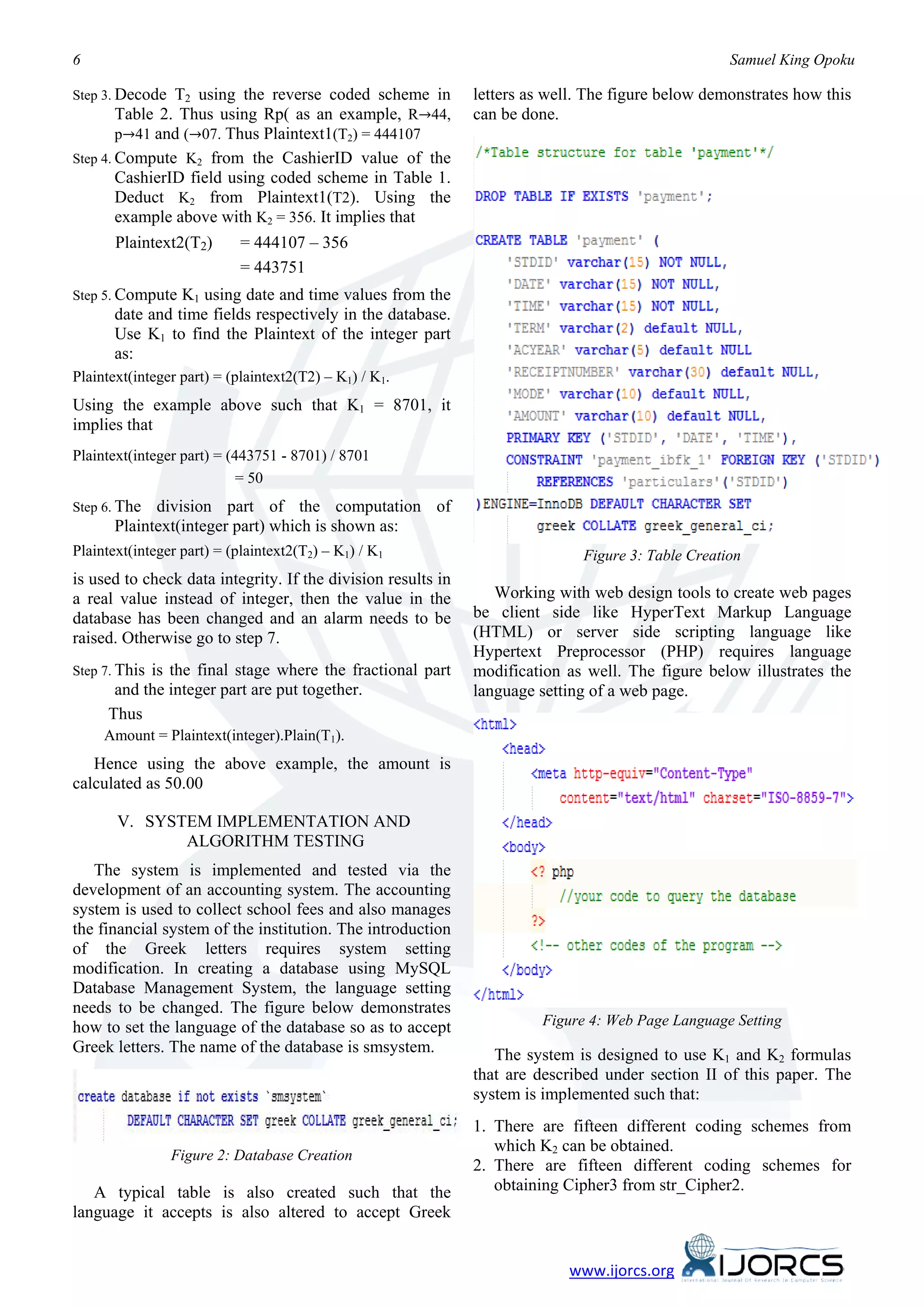 6                                                                                                   Samuel King Opoku

Step 3. Decode  T2 using the reverse coded scheme in          letters as well. The figure below demonstrates how this
        Table 2. Thus using Rp( as an example, R→44,          can be done.
        p→41 and (→07. Thus Plaintext1(T2) = 444107
Step 4. Compute K2 from the CashierID value of the
        CashierID field using coded scheme in Table 1.
        Deduct K2 from Plaintext1(T2). Using the
        example above with K2 = 356. It implies that
       Plaintext2(T2)       = 444107 – 356
                            = 443751
Step 5. Compute  K1 using date and time values from the
       date and time fields respectively in the database.
       Use K1 to find the Plaintext of the integer part
       as:
Plaintext(integer part) = (plaintext2(T2) – K1) / K1.
Using the example above such that K1 = 8701, it
implies that
Plaintext(integer part) = (443751 - 8701) / 8701
                            = 50
Step 6. The  division part of the computation of
       Plaintext(integer part) which is shown as:
Plaintext(integer part) = (plaintext2(T2) – K1) / K1                          Figure 3: Table Creation
is used to check data integrity. If the division results in
a real value instead of integer, then the value in the           Working with web design tools to create web pages
database has been changed and an alarm needs to be            be client side like HyperText Markup Language
raised. Otherwise go to step 7.                               (HTML) or server side scripting language like
                                                              Hypertext Preprocessor (PHP) requires language
Step 7. This
           is the final stage where the fractional part       modification as well. The figure below illustrates the
      and the integer part are put together.                  language setting of a web page.
     Thus
     Amount = Plaintext(integer).Plain(T1).
   Hence using the above example, the amount is
calculated as 50.00

       V. SYSTEM IMPLEMENTATION AND
              ALGORITHM TESTING
   The system is implemented and tested via the
development of an accounting system. The accounting
system is used to collect school fees and also manages
the financial system of the institution. The introduction
of the Greek letters requires system setting
modification. In creating a database using MySQL
Database Management System, the language setting
needs to be changed. The figure below demonstrates
how to set the language of the database so as to accept                 Figure 4: Web Page Language Setting
Greek letters. The name of the database is smsystem.             The system is designed to use K1 and K2 formulas
                                                              that are described under section II of this paper. The
                                                              system is implemented such that:
                                                              1. There are fifteen different coding schemes from
                                                                 which K2 can be obtained.
                 Figure 2: Database Creation
                                                              2. There are fifteen different coding schemes for
   A typical table is also created such that the                 obtaining Cipher3 from str_Cipher2.
language it accepts is also altered to accept Greek


                                                                           www.ijorcs.org
 