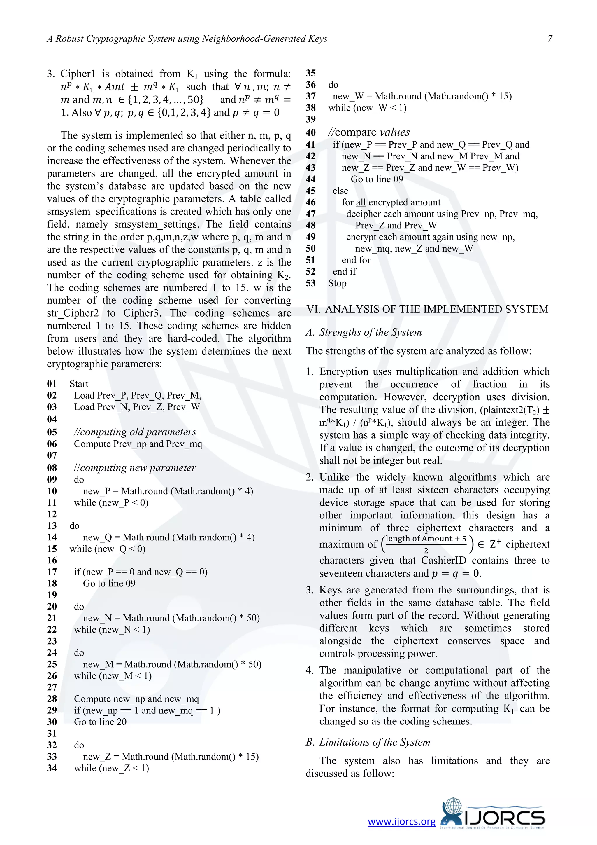 A Robust Cryptographic System using Neighborhood-Generated Keys                                                       7



    𝑛 𝑝 ∗ 𝐾1 ∗ 𝐴𝑚𝑡 ± 𝑚 𝑞 ∗ 𝐾1 such that ∀ 𝑛 , 𝑚; 𝑛 ≠
    𝑚 and 𝑚, 𝑛 ∈ {1, 2, 3, 4, … , 50} and 𝑛 𝑝 ≠ 𝑚 𝑞 =
3. Cipher1 is obtained from K1 using the formula:          35
                                                           36     do

   1. Also ∀ 𝑝, 𝑞; 𝑝, 𝑞 ∈ {0,1, 2, 3, 4} and 𝑝 ≠ 𝑞 = 0
                                                           37      new_W = Math.round (Math.random() * 15)
                                                           38     while (new_W < 1)
                                                           39
    The system is implemented so that either n, m, p, q    40     //compare values
or the coding schemes used are changed periodically to     41      if (new_P == Prev_P and new_Q == Prev_Q and
increase the effectiveness of the system. Whenever the     42         new_N == Prev_N and new_M Prev_M and
                                                           43         new_Z == Prev_Z and new_W == Prev_W)
parameters are changed, all the encrypted amount in
                                                           44           Go to line 09
the system’s database are updated based on the new         45      else
values of the cryptographic parameters. A table called     46         for all encrypted amount
smsystem_specifications is created which has only one      47          decipher each amount using Prev_np, Prev_mq,
field, namely smsystem_settings. The field contains        48             Prev_Z and Prev_W
the string in the order p,q,m,n,z,w where p, q, m and n    49          encrypt each amount again using new_np,
are the respective values of the constants p, q, m and n   50             new_mq, new_Z and new_W
used as the current cryptographic parameters. z is the     51         end for
number of the coding scheme used for obtaining K2.         52      end if
The coding schemes are numbered 1 to 15. w is the          53     Stop
number of the coding scheme used for converting
str_Cipher2 to Cipher3. The coding schemes are             VI. ANALYSIS OF THE IMPLEMENTED SYSTEM
numbered 1 to 15. These coding schemes are hidden
                                                           A. Strengths of the System
from users and they are hard-coded. The algorithm
below illustrates how the system determines the next       The strengths of the system are analyzed as follow:
cryptographic parameters:
                                                           1. Encryption uses multiplication and addition which
01   Start                                                    prevent the occurrence of fraction in its

                                                              The resulting value of the division, (plaintext2(T2) ±
02    Load Prev_P, Prev_Q, Prev_M,                            computation. However, decryption uses division.
03    Load Prev_N, Prev_Z, Prev_W
04                                                            mq*K1) / (np*K1), should always be an integer. The
05    //computing old parameters                              system has a simple way of checking data integrity.
06    Compute Prev_np and Prev_mq                             If a value is changed, the outcome of its decryption
07
                                                              shall not be integer but real.
08    //computing new parameter
09    do                                                   2. Unlike the widely known algorithms which are
10      new_P = Math.round (Math.random() * 4)                made up of at least sixteen characters occupying
11    while (new_P < 0)                                       device storage space that can be used for storing
12                                                            other important information, this design has a

                                                              maximum of �                       � ∈ Z + ciphertext
                                                                            length of Amount + 5
13   do                                                       minimum of three ciphertext characters and a
                                                                                      2
14     new_Q = Math.round (Math.random() * 4)


                                                              seventeen characters and 𝑝 = 𝑞 = 0.
15   while (new_Q < 0)
16                                                            characters given that CashierID contains three to
17    if (new_P == 0 and new_Q == 0)
18       Go to line 09
19                                                         3. Keys are generated from the surroundings, that is
20    do                                                      other fields in the same database table. The field
21      new_N = Math.round (Math.random() * 50)               values form part of the record. Without generating
22    while (new_N < 1)                                       different keys which are sometimes stored
23                                                            alongside the ciphertext conserves space and
24    do                                                      controls processing power.
25      new_M = Math.round (Math.random() * 50)
26    while (new_M < 1)
                                                           4. The manipulative or computational part of the


                                                              For instance, the format for computing K1 can be
27                                                            algorithm can be change anytime without affecting
28    Compute new_np and new_mq                               the efficiency and effectiveness of the algorithm.
29    if (new_np == 1 and new_mq == 1 )
30    Go to line 20                                           changed so as the coding schemes.
31
32    do                                                   B. Limitations of the System
33      new_Z = Math.round (Math.random() * 15)               The system also has limitations and they are
34    while (new_Z < 1)
                                                           discussed as follow:



                                                                           www.ijorcs.org
 