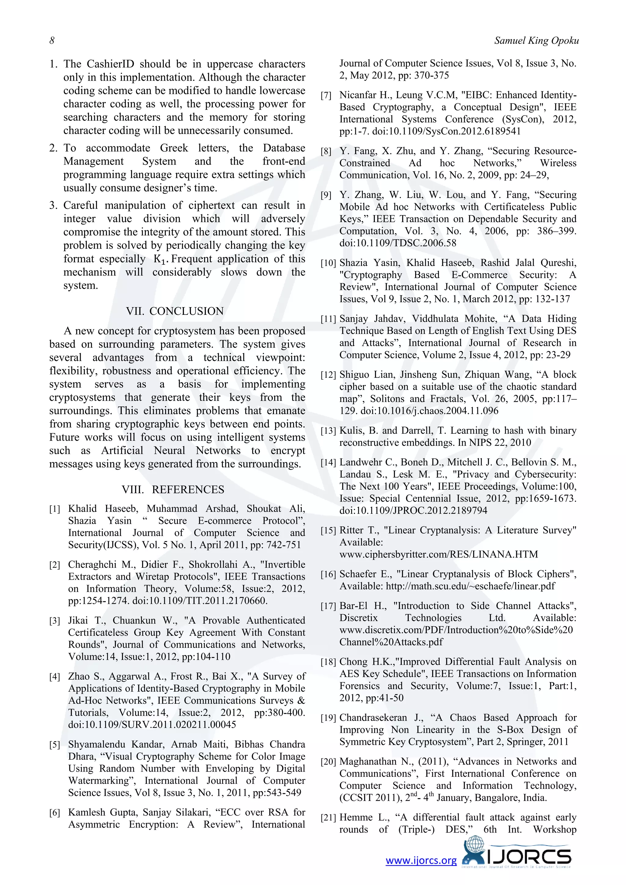 8                                                                                                     Samuel King Opoku

1. The CashierID should be in uppercase characters                Journal of Computer Science Issues, Vol 8, Issue 3, No.
   only in this implementation. Although the character            2, May 2012, pp: 370-375
   coding scheme can be modified to handle lowercase          [7] Nicanfar H., Leung V.C.M, "EIBC: Enhanced Identity-
   character coding as well, the processing power for             Based Cryptography, a Conceptual Design", IEEE
   searching characters and the memory for storing                International Systems Conference (SysCon), 2012,
   character coding will be unnecessarily consumed.               pp:1-7. doi:10.1109/SysCon.2012.6189541
2. To accommodate Greek letters, the Database                 [8] Y. Fang, X. Zhu, and Y. Zhang, “Securing Resource-
   Management     System      and   the     front-end             Constrained   Ad     hoc     Networks,”      Wireless
   programming language require extra settings which              Communication, Vol. 16, No. 2, 2009, pp: 24–29,
   usually consume designer’s time.
                                                              [9] Y. Zhang, W. Liu, W. Lou, and Y. Fang, “Securing
3. Careful manipulation of ciphertext can result in               Mobile Ad hoc Networks with Certificateless Public
   integer value division which will adversely                    Keys,” IEEE Transaction on Dependable Security and


   format especially K1 . Frequent application of this
   compromise the integrity of the amount stored. This            Computation, Vol. 3, No. 4, 2006, pp: 386–399.
   problem is solved by periodically changing the key             doi:10.1109/TDSC.2006.58
                                                              [10] Shazia Yasin, Khalid Haseeb, Rashid Jalal Qureshi,
   mechanism will considerably slows down the                     "Cryptography Based E-Commerce Security: A
   system.                                                        Review", International Journal of Computer Science
                                                                  Issues, Vol 9, Issue 2, No. 1, March 2012, pp: 132-137
                 VII. CONCLUSION
                                                              [11] Sanjay Jahdav, Viddhulata Mohite, “A Data Hiding
   A new concept for cryptosystem has been proposed               Technique Based on Length of English Text Using DES
based on surrounding parameters. The system gives                 and Attacks”, International Journal of Research in
several advantages from a technical viewpoint:                    Computer Science, Volume 2, Issue 4, 2012, pp: 23-29
flexibility, robustness and operational efficiency. The       [12] Shiguo Lian, Jinsheng Sun, Zhiquan Wang, “A block
system serves as a basis for implementing                         cipher based on a suitable use of the chaotic standard
cryptosystems that generate their keys from the                   map”, Solitons and Fractals, Vol. 26, 2005, pp:117–
surroundings. This eliminates problems that emanate               129. doi:10.1016/j.chaos.2004.11.096
from sharing cryptographic keys between end points.
                                                              [13] Kulis, B. and Darrell, T. Learning to hash with binary
Future works will focus on using intelligent systems              reconstructive embeddings. In NIPS 22, 2010
such as Artificial Neural Networks to encrypt
messages using keys generated from the surroundings.          [14] Landwehr C., Boneh D., Mitchell J. C., Bellovin S. M.,
                                                                  Landau S., Lesk M. E., "Privacy and Cybersecurity:
                VIII. REFERENCES                                  The Next 100 Years", IEEE Proceedings, Volume:100,
                                                                  Issue: Special Centennial Issue, 2012, pp:1659-1673.
[1] Khalid Haseeb, Muhammad Arshad, Shoukat Ali,                  doi:10.1109/JPROC.2012.2189794
    Shazia Yasin “ Secure E-commerce Protocol”,
    International Journal of Computer Science and             [15] Ritter T., "Linear Cryptanalysis: A Literature Survey"
    Security(IJCSS), Vol. 5 No. 1, April 2011, pp: 742-751        Available:
                                                                  www.ciphersbyritter.com/RES/LINANA.HTM
[2] Cheraghchi M., Didier F., Shokrollahi A., "Invertible
    Extractors and Wiretap Protocols", IEEE Transactions      [16] Schaefer E., "Linear Cryptanalysis of Block Ciphers",
    on Information Theory, Volume:58, Issue:2, 2012,              Available: http://math.scu.edu/~eschaefe/linear.pdf
    pp:1254-1274. doi:10.1109/TIT.2011.2170660.               [17] Bar-El H., "Introduction to Side Channel Attacks",
[3] Jikai T., Chuankun W., "A Provable Authenticated              Discretix     Technologies      Ltd.    Available:
    Certificateless Group Key Agreement With Constant             www.discretix.com/PDF/Introduction%20to%Side%20
    Rounds", Journal of Communications and Networks,              Channel%20Attacks.pdf
    Volume:14, Issue:1, 2012, pp:104-110                      [18] Chong H.K.,"Improved Differential Fault Analysis on
[4] Zhao S., Aggarwal A., Frost R., Bai X., "A Survey of          AES Key Schedule", IEEE Transactions on Information
    Applications of Identity-Based Cryptography in Mobile         Forensics and Security, Volume:7, Issue:1, Part:1,
    Ad-Hoc Networks", IEEE Communications Surveys &               2012, pp:41-50
    Tutorials, Volume:14, Issue:2, 2012, pp:380-400.          [19] Chandrasekeran J., “A Chaos Based Approach for
    doi:10.1109/SURV.2011.020211.00045                            Improving Non Linearity in the S-Box Design of
[5] Shyamalendu Kandar, Arnab Maiti, Bibhas Chandra               Symmetric Key Cryptosystem”, Part 2, Springer, 2011
    Dhara, “Visual Cryptography Scheme for Color Image        [20] Maghanathan N., (2011), “Advances in Networks and
    Using Random Number with Enveloping by Digital                Communications”, First International Conference on
    Watermarking”, International Journal of Computer              Computer Science and Information Technology,
    Science Issues, Vol 8, Issue 3, No. 1, 2011, pp:543-549       (CCSIT 2011), 2nd- 4th January, Bangalore, India.
[6] Kamlesh Gupta, Sanjay Silakari, “ECC over RSA for
                                                              [21] Hemme L., “A differential fault attack against early
    Asymmetric Encryption: A Review”, International               rounds   of   (Triple-)   DES,”   6th   Int.   Workshop

                                                                             www.ijorcs.org
 