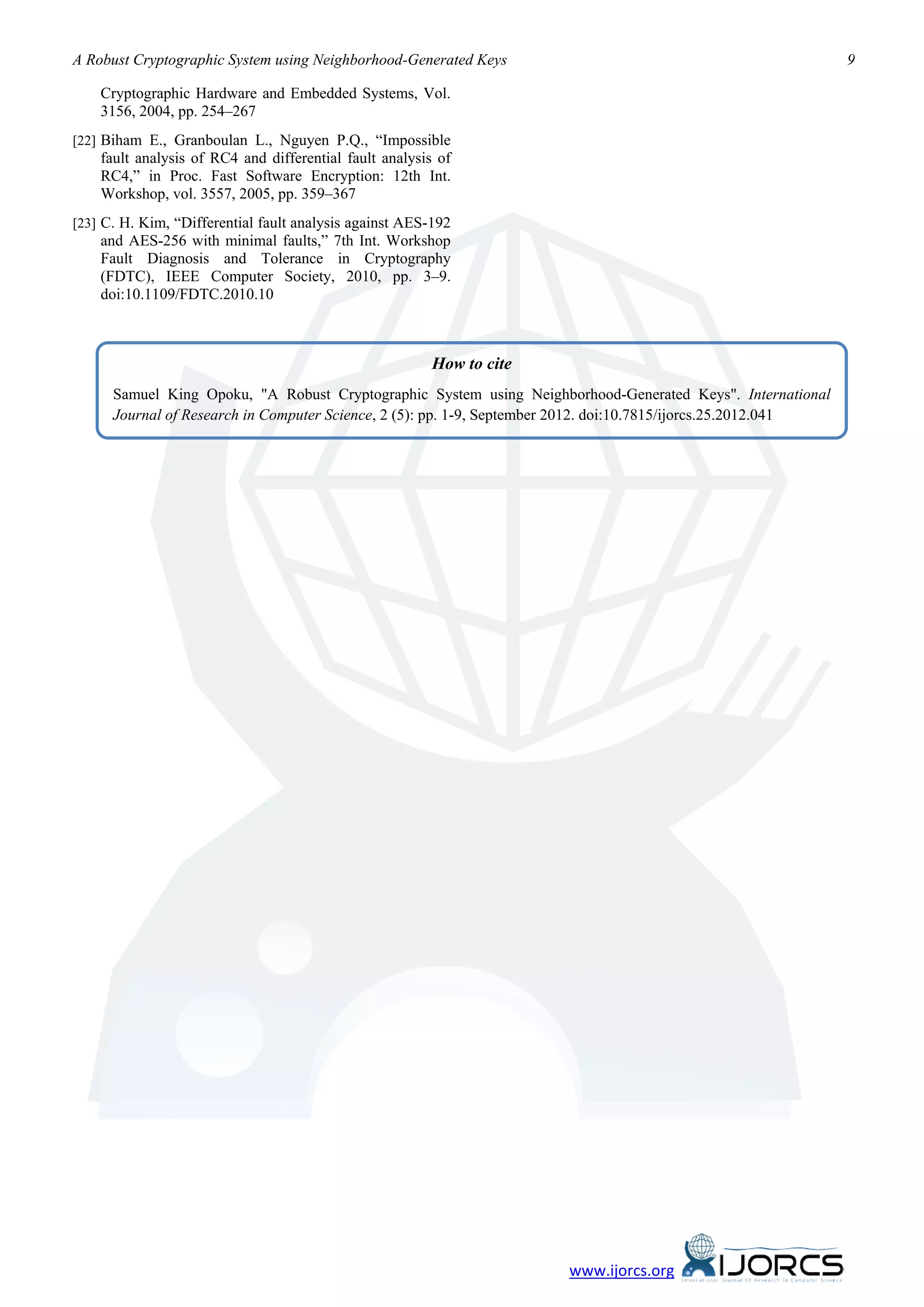 A Robust Cryptographic System using Neighborhood-Generated Keys                                                 9

    Cryptographic Hardware and Embedded Systems, Vol.
    3156, 2004, pp. 254–267
[22] Biham E., Granboulan L., Nguyen P.Q., “Impossible
    fault analysis of RC4 and differential fault analysis of
    RC4,” in Proc. Fast Software Encryption: 12th Int.
    Workshop, vol. 3557, 2005, pp. 359–367
[23] C. H. Kim, “Differential fault analysis against AES-192
    and AES-256 with minimal faults,” 7th Int. Workshop
    Fault Diagnosis and Tolerance in Cryptography
    (FDTC), IEEE Computer Society, 2010, pp. 3–9.
    doi:10.1109/FDTC.2010.10



                                                         How to cite
      Samuel King Opoku, "A Robust Cryptographic System using Neighborhood-Generated Keys". International
      Journal of Research in Computer Science, 2 (5): pp. 1-9, September 2012. doi:10.7815/ijorcs.25.2012.041




                                                                       www.ijorcs.org
 