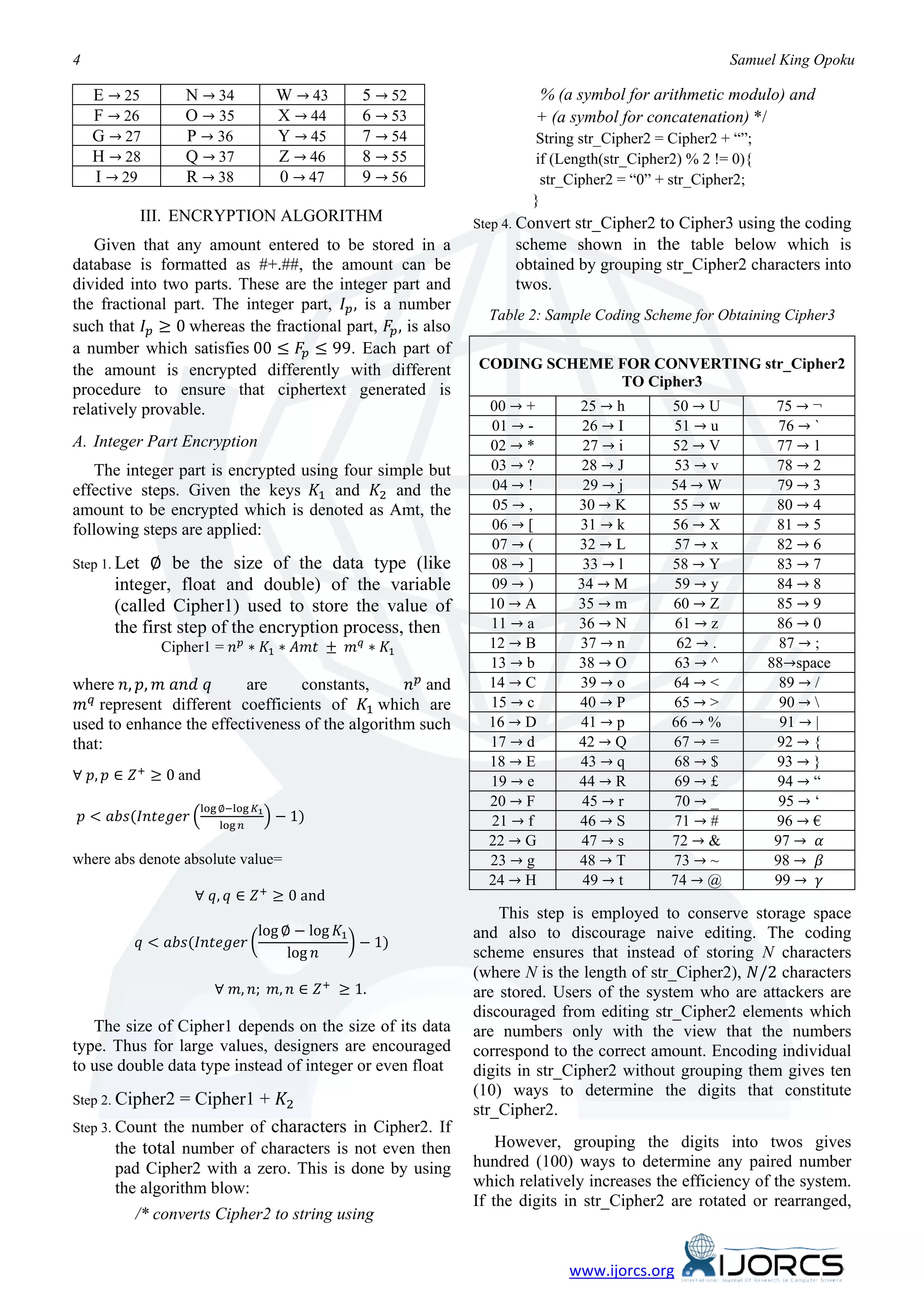 E → 25        N → 34            W → 43   5 → 52
4                                                                                                     Samuel King Opoku


     F → 26        O → 35            X → 44   6 → 53
                                                                       % (a symbol for arithmetic modulo) and

     G → 27        P → 36            Y → 45   7 → 54
                                                                       + (a symbol for concatenation) */

     H → 28        Q → 37            Z → 46   8 → 55
                                                                       String str_Cipher2 = Cipher2 + “”;

     I → 29        R → 38            0 → 47   9 → 56
                                                                       if (Length(str_Cipher2) % 2 != 0){
                                                                        str_Cipher2 = “0” + str_Cipher2;
                                                                       }
              III. ENCRYPTION ALGORITHM                                     str_Cipher2 to Cipher3 using the coding
                                                              Step 4. Convert
   Given that any amount entered to be stored in a                  scheme shown in the table below which is


the fractional part. The integer part, 𝐼 𝑝 , is a number
database is formatted as #+.##, the amount can be                   obtained by grouping str_Cipher2 characters into
divided into two parts. These are the integer part and              twos.

such that 𝐼 𝑝 ≥ 0 whereas the fractional part, 𝐹𝑝 , is also
a number which satisfies 00 ≤ 𝐹 𝑝 ≤ 99. Each part of
                                                                Table 2: Sample Coding Scheme for Obtaining Cipher3


                                                              CODING SCHEME FOR CONVERTING str_Cipher2

                                                                00 → +          25 → h      50 → U           75 → ¬
the amount is encrypted differently with different
                                                                            TO Cipher3

                                                                01 → -           26 → I     51 → u            76 → `
procedure to ensure that ciphertext generated is


                                                                02 → *           27 → i     52 → V           77 → 1
relatively provable.


                                                                03 → ?          28 → J      53 → v           78 → 2
A. Integer Part Encryption

effective steps. Given the keys 𝐾1 and 𝐾2 and the               04 → !           29 → j     54 → W           79 → 3
                                                                05 → ,          30 → K      55 → w           80 → 4
   The integer part is encrypted using four simple but


                                                                06 → [          31 → k      56 → X           81 → 5
                                                                07 → (          32 → L      57 → x           82 → 6
amount to be encrypted which is denoted as Amt, the


             ∅ be the size of the data type (like               08 → ]           33 → l     58 → Y           83 → 7
following steps are applied:


                                                                09 → )          34 → M      59 → y           84 → 8
Step 1. Let

                                                                10 → A          35 → m      60 → Z           85 → 9
        integer, float and double) of the variable

                                                                11 → a          36 → N      61 → z           86 → 0
        (called Cipher1) used to store the value of

                Cipher1 = 𝑛 𝑝 ∗ 𝐾1 ∗ 𝐴𝑚𝑡 ± 𝑚 𝑞 ∗ 𝐾1             12 → B          37 → n       62 → .           87 → ;
                                                                13 → b          38 → O      63 → ^
        the first step of the encryption process, then


where 𝑛, 𝑝, 𝑚 𝑎𝑛𝑑 𝑞                              𝑛 𝑝 and        14 → C          39 → o      64 → <            89 → /
 𝑚 represent different coefficients of 𝐾1 which are
                                                                                                            88→space

   𝑞                                                            15 → c          40 → P      65 → >            90 → 
                         are     constants,

                                                                16 → D          41 → p      66 → %            91 → |
                                                                17 → d          42 → Q      67 → =           92 → {
used to enhance the effectiveness of the algorithm such

                                                                18 → E          43 → q      68 → $           93 → }
∀ 𝑝, 𝑝 ∈ 𝑍 + ≥ 0 and
that:

                                                                19 → e          44 → R      69 → £           94 → “
                                                                20 → F           45 → r     70 → _            95 → ‘
    𝑝 < 𝑎𝑏𝑠(𝐼𝑛𝑡𝑒𝑔𝑒𝑟 �               � − 1)                      21 → f          46 → S      71 → #           96 → €
                     log ∅−log 𝐾1
                        log 𝑛
                                                                22 → G          47 → s      72 → &           97 → 𝛼
                                                                23 → g          48 → T      73 → ~           98 → 𝛽
                                                                24 → H           49 → t     74 → @           99 → 𝛾
                     ∀ 𝑞, 𝑞 ∈ 𝑍 + ≥ 0 and
where abs denote absolute value=



                              log ∅ − log 𝐾1
            𝑞 < 𝑎𝑏𝑠(𝐼𝑛𝑡𝑒𝑔𝑒𝑟 �                � − 1)
                                                                  This step is employed to conserve storage space

                                   log 𝑛
                                                              (where N is the length of str_Cipher2), 𝑁/2 characters
                                                              and also to discourage naive editing. The coding


                        ∀ 𝑚, 𝑛; 𝑚, 𝑛 ∈ 𝑍 + ≥ 1.
                                                              scheme ensures that instead of storing N characters

                                                              are stored. Users of the system who are attackers are
                                                              discouraged from editing str_Cipher2 elements which
   The size of Cipher1 depends on the size of its data        are numbers only with the view that the numbers
type. Thus for large values, designers are encouraged         correspond to the correct amount. Encoding individual

                  = Cipher1 + 𝐾2
to use double data type instead of integer or even float      digits in str_Cipher2 without grouping them gives ten
                                                              (10) ways to determine the digits that constitute
Step 2. Cipher2
                                                              str_Cipher2.
Step 3. Count the number of characters in Cipher2. If
        the total number of characters is not even then           However, grouping the digits into twos gives
        pad Cipher2 with a zero. This is done by using        hundred (100) ways to determine any paired number
        the algorithm blow:                                   which relatively increases the efficiency of the system.
                                                              If the digits in str_Cipher2 are rotated or rearranged,
           /* converts Cipher2 to string using


                                                                            www.ijorcs.org
 