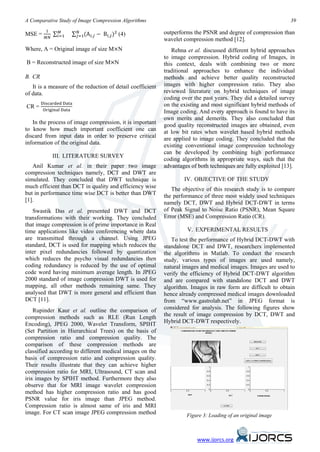 ∑ 𝑖=1    ∑ 𝑗=1(A 𝑖,𝑗 − B 𝑖,𝑗 )2 (4)
A Comparative Study of Image Compression Algorithms                                                              39
          1       𝑀        𝑁
          𝑀𝑁
MSE =                                                       outperforms the PSNR and degree of compression than
                                                            wavelet compression method [12].
Where, A = Original image of size M×N                          Rehna et al. discussed different hybrid approaches
                                                            to image compression. Hybrid coding of Images, in
B = Reconstructed image of size M×N                         this context, deals with combining two or more
                                                            traditional approaches to enhance the individual
B. CR                                                       methods and achieve better quality reconstructed
   It is a measure of the reduction of detail coefficient   images with higher compression ratio. They also
of data.                                                    reviewed literature on hybrid techniques of image

        Discarded Data
                                                            coding over the past years. They did a detailed survey
        Original Data
CR =                                                        on the existing and most significant hybrid methods of
                                                            Image coding. And every approach is found to have its
                                                            own merits and demerits. They also concluded that
   In the process of image compression, it is important     good quality reconstructed images are obtained, even
to know how much important coefficient one can              at low bit rates when wavelet based hybrid methods
discard from input data in order to preserve critical       are applied to image coding. They concluded that the
information of the original data.                           existing conventional image compression technology
                                                            can be developed by combining high performance
               III. LITERATURE SURVEY
                                                            coding algorithms in appropriate ways, such that the
   Anil Kumar et al. in their paper two image               advantages of both techniques are fully exploited [13].
compression techniques namely, DCT and DWT are
simulated. They concluded that DWT technique is                     IV. OBJECTIVE OF THE STUDY
much efficient than DCT in quality and efficiency wise         The objective of this research study is to compare
but in performance time wise DCT is better than DWT         the performance of three most widely used techniques
[1].                                                        namely DCT, DWT and Hybrid DCT-DWT in terms
   Swastik Das et al. presented DWT and DCT                 of Peak Signal to Noise Ratio (PSNR), Mean Square
transformations with their working. They concluded          Error (MSE) and Compression Ratio (CR).
that image compression is of prime importance in Real
time applications like video conferencing where data                 V. EXPERIMENTAL RESULTS
are transmitted through a channel. Using JPEG                  To test the performance of Hybrid DCT-DWT with
standard, DCT is used for mapping which reduces the         standalone DCT and DWT, researchers implemented
inter pixel redundancies followed by quantization           the algorithms in Matlab. To conduct the research
which reduces the psycho visual redundancies then           study, various types of images are used namely,
coding redundancy is reduced by the use of optimal          natural images and medical images. Images are used to
code word having minimum average length. In JPEG            verify the efficiency of Hybrid DCT-DWT algorithm
2000 standard of image compression DWT is used for          and are compared with standalone DCT and DWT
mapping, all other methods remaining same. They             algorithm. Images in raw form are difficult to obtain
analysed that DWT is more general and efficient than        hence already compressed medical images downloaded
DCT [11].                                                   from “www.gastrolab.net” in JPEG format is
    Rupinder Kaur et al. outline the comparison of          considered for analysis. The following figures show
compression methods such as RLE (Run Length                 the result of image compression by DCT, DWT and
Encoding), JPEG 2000, Wavelet Transform, SPIHT              Hybrid DCT-DWT respectively.
(Set Partition in Hierarchical Trees) on the basis of
compression ratio and compression quality. The
comparison of these compression methods are
classified according to different medical images on the
basis of compression ratio and compression quality.
Their results illustrate that they can achieve higher
compression ratio for MRI, Ultrasound, CT scan and
iris images by SPIHT method. Furthermore they also
observe that for MRI image wavelet compression
method has higher compression ratio and has good
PSNR value for iris image than JPEG method.
Compression ratio is almost same of iris and MRI
image. For CT scan image JPEG compression method                     Figure 3: Loading of an original image



                                                                         www.ijorcs.org
 