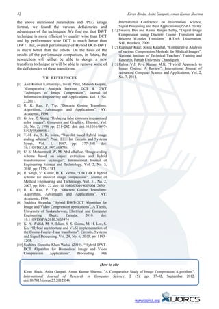 42                                                                       Kiran Bindu, Anita Ganpati, Aman Kumar Sharma

the above mentioned parameters and JPEG image                       International Conference on Information Science,
format, we found the various deficiencies and                       Signal Processing and their Applications (ISSPA 2010).
advantages of the techniques. We find out that DWT             [11] Swastik Das and Rasmi Ranjan Sethy, “Digital Image
technique is more efficient by quality wise than DCT                Compression using Discrete Cosine Transform and
                                                                    Discrete Wavelet Transform”, B.Tech. Dissertation,
and by performance wise DCT is much better than
                                                                    NIT, Rourkela, 2009.
DWT. But, overall performance of Hybrid DCT-DWT                [12] Rupinder Kaur, Nisha Kaushal, “Comparative Analysis
is much better than the others. On the basis of the                 of various Compression Methods for Medical Images”.
results of the performance comparison, in future, the               National Institute of Technical Teachers’ Training and
researchers will either be able to design a new                     Research, Panjab University Chandigarh.
transform technique or will be able to remove some of          [13] Rehna V.J, Jeya Kumar M.K, “Hybrid Approach to
the deficiencies of these transforms.                               Image Coding: A Review”. International Journal of
                                                                    Advanced Computer Science and Applications, Vol. 2,
                 VII. REFERENCES                                    No. 7, 2011.

[1] Anil Kumar Katharotiya, Swati Patel, Mahesh Goyani,
     “Comparative Analysis between DCT & DWT
     Techniques of Image Compression”. Journal of
     Information Engineering and Applications, Vol. 1, No.
     2, 2011.
[2] R. K. Rao, P. Yip, “Discrete Cosine Transform:
     Algorithms, Advantages and Applications”. NY:
     Academic, 1990.
[3] G. Joy, Z. Xiang, “Reducing false contours in quantized
     color images”. Computer and Graphics, Elsevier, Vol.
     20, No. 2, 1996 pp: 231–242. doi: doi:10.1016/0097-
     8493(95)00098-4
[4] T.-H. Yu, S. K. Mitra, “Wavelet based hybrid image
     coding scheme”. Proc. IEEE Int Circuits and Systems
     Symp, Vol. 1, 1997, pp: 377–380. doi:
     10.1109/ISCAS.1997.608746
[5] U. S. Mohammed, W. M. Abd-elhafiez, “Image coding
     scheme based on object extraction and hybrid
     transformation technique”. International Journal of
     Engineering Science and Technology, Vol. 2, No. 5,
     2010, pp: 1375–1383.
[6] R. Singh, V. Kumar, H. K. Verma, “DWT-DCT hybrid
     scheme for medical image compression”. Journal of
     Medical Engineering and Technology, Vol. 31, No. 2,
     2007, pp: 109–122. doi: 10.1080/03091900500412650
[7] R. K. Rao, P. Yip, “Discrete Cosine Transform:
     Algorithms, Advantages and Applications”. NY:
     Academic, 1990.
[8] Suchitra Shrestha, “Hybrid DWT-DCT Algorithm for
     Image and Video Compression applications”, A Thesis,
     University of Saskatchewan, Electrical and Computer
     Engineering      Dept.,     Canada,      2010.     doi:
     10.1109/ISSPA.2010.5605474
[9] K. A. Wahid, M. A. Islam, S. S. Shimu, M. H. Lee, S.
     Ko, “Hybrid architecture and VLSI implementation of
     the Cosine-Fourier-Haar transforms”. Circuits, Systems
     and Signal Processing, Vol. 29, No. 6, 2010, pp: 1193–
     1205.
[10] Suchitra Shrestha Khan Wahid (2010). “Hybrid DWT-
     DCT Algorithm for Biomedical Image and Video
     Compression      Applications”.    Proceeding     10th


                                                       How to cite
     Kiran Bindu, Anita Ganpati, Aman Kumar Sharma, "A Comparative Study of Image Compression Algorithms".
     International Journal of Research in Computer Science, 2 (5): pp. 37-42, September 2012.
     doi:10.7815/ijorcs.25.2012.046




                                                                              www.ijorcs.org
 