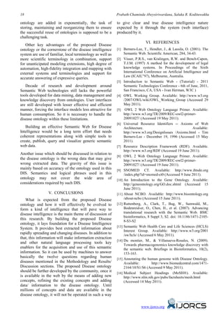 18                                                         Prabath Chaminda Abeysiriwardana, Saluka R. Kodituwakku

ontology are added in exponentially, the task of           to give clear and true disease intelligence nature
storing, maintaining and reorganizing them to ensure       expected by it through the system (web interface)
the successful reuse of ontologies is supposed to be a     produced by it.
challenging task.
                                                                              VI. REFERENCES
   Other key advantages of the proposed Disease
                                                                                   13B




ontology or the cornerstone of the disease intelligence    [1] Berners-Lee, T., Hendler, J., & Lassila, O. (2001). The
system are use of familiar, local terminology as well as       Semantic Web. Scientific American, 284, 34-43.
more scientific terminology in combination, support        [2] Visser, P.R.S., van Kralingen, R.W. and Bench-Capon,
for unanticipated modeling extensions, high degree of           T.J.M. (1997) A method for the development of legal
automation, high-fidelity integration and mapping with          knowledge systems. In Proceedings of the Sixth
external systems and terminologies and support for              International Conference on Artificial Intelligence and
                                                                Law (ICAIL‟97), Melbourne, Australia.
accurate answering of expressive queries.
                                                           [3] Introduction to Semantic Web - (Tutorial) - 2011
   Decade of research and development around                    Semantic Technologies Conference - 6th of June, 2011,
Semantic Web technologies still lacks the powerful              San Francisco, CA, USA - Ivan Herman, W3C )
tools developed for data mining, data management and       [4] OWL Working Group. Available: http://www.w3.org
knowledge discovery from ontologies. User interfaces            /2007/OWL/wiki/OWL_Working_Group (Accessed 29
are still developed with lesser effective and efficient         May 2011).
manner, forcing the interface models less attractive for   [5] OWL 2 Web Ontology Language Primer. Available:
human consumption. So it is necessary to handle the             http://www.w3.org/TR/2009/REC-owl2-primer-
disease ontology within these limitations.                      20091027/ (Accessed 19 May 2011).
                                                           [6] Universal Resource Identifiers -- Axioms of Web
   Building an effective Semantic Web for Disease               Architecture.                                 Available:
Intelligence would be a long term effort that needs             http://www.w3.org/DesignIssues /Axioms.html - Tim
coherent representations along with simple tools to             Berners-Lee - December 19, 1996 (Accessed 15 May
create, publish, query and visualize generic semantic           2011).
web data.                                                  [7] Resource Description Framework (RDF). Available.
                                                                http://www.w3.org/RDF (Accessed 19 June 2011).
Another issue which should be discussed in relation to
                                                           [8] OWL 2 Web Ontology Language Primer. Available:
the disease ontology is the wrong data that may give            http://www.w3.org/TR/2009/REC-owl2-primer-
wrong extracted data. The gravity of this issue is              20091027/ (Accessed 19 June 2011).
mainly based on accuracy of the ontology used in this      [9] SNOMED CT. Available: http://www.ihtsdo.org
DIS. Semantics and logical phrases used in this                 /index.php?id=snomed-ct0 (Accessed 9 June 2011).
ontology may not cover the wide area of                    [10] An Introduction to the Gene Ontology. Available:
considerations required by such DIS.                            http://geneontology.org/GO.doc.shtml (Accessed 15
                                                                June 2011).
                 V. CONCLUSIONS
                    12B

                                                           [11] About NCBO. Available: http://www.bioontology.org
   What is expected from the proposed Disease                   /about-ncbo (Accessed 15 June 2011).
ontology and how it will effectively be evolved to         [12] Ruttenberg, A., Clark, T., Bug, W., Samwald, M.,
form a kind of intelligence that will pave way to               Bodenreid-er, O., Chen, H., et al. (2007). Advancing
disease intelligence is the main theme of discussion of         translational research with the Semantic Web. BMC
                                                                bioinformatics, 8 Suppl 3, S2. doi: 10.1186/1471-2105-
this research. By building the proposed Disease
                                                                8-S3-S2
ontology, it lays foundation for a Disease Intelligence
                                                           [13] Semantic Web Health Care and Life Sciences (HCLS)
System. It provides best extracted information about
                                                                Interest Group. Available: http://www.w3.org/2001
rapidly spreading and changing diseases. In addition to         /sw/hcls/ (Accessed 6 May 2011).
that, this information will make information extraction
                                                           [14] Du montier, M., & Villanueva-Rosales, N. (2009).
and other natural language processing tools key
                                                                Towards pharmacogenomics knowledge discovery with
enablers for the acquisition and use of this semantic           the semantic web. Briefings in Bioinformatics, 10(2),
information. So it can be used by machines to answer            153-163.
basically the twelve questions regarding human             [15] Annotating the human genome with Disease Ontology.
diseases mentioned in the Methodology and Results/              Available:         http://www.biomedcentral.com/1471-
Discussion sections. The proposed Disease ontology              2164/10/S1/S6 (Accessed 9 May 2011).
should be further developed by the community, once it      [16] Medical Subject Headings (MeSH®). Available:
is available in the web by the means of adding new              http://www.nlm.nih.gov/pubs/factsheets/mesh.html
concepts, refining the existing concepts and adding             (Accessed 14 May 2011).
data/ information to the disease ontology. Until
millions of concepts and data are available in the
disease ontology, it will not be operated in such a way

                                                                           www.ijorcs.org
 