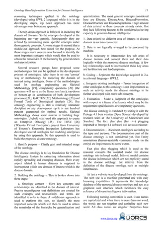 Ontology Based Information Extraction for Disease Intelligence                                                        11

reasoning techniques applied to the ontology                     specialization. The most generic concepts considered
(developed using OWL 2 language) while it is in the              here are Disease, DiseaseArea, DiseasePrevention,
developing stages, top down approach has more                    DiseaseStructure and DiseaseSymptoms. Huge amount
advantages over bottom up approach.                              of data related to these concepts already exists. But
                                                                 they lack following features to be considered as having
   The top-down approach is followed in modeling the             capacity to generate disease intelligence.
domain of diseases. So the concepts developed at the
beginning are very generic. Subsequently they are                1. Data related to different area of interest in disease
refined by introducing more specific concepts under              domain is not interconnected.
those generic concepts. At some stages it seemed that a
middle-out approach best suited for the purpose. At              2. Data is not logically arranged to be processed by
those stages much concern was focused to identify the            machine.
most important concepts which would then be used to                 It is necessary to interconnect key sub areas of
obtain the remainder of the hierarchy by generalization          disease domain and connect them and their data
and specialization.                                              logically within the proposed disease ontology. A few
                                                                 key relationships used to interconnect those key areas
   Several research groups have proposed some                    are hasStructure and hasSymptoms.
methodologies that can be applied in the development
process of ontologies. Also there is no one 'correct'            b. Coding – Represent the knowledge acquired in 2.a.
way or methodology for modeling the domain of                    in a formal language - OWL2.
interest using ontologies. Some of the methodologies
used for ontology engineering are Skeletal                       c. Integrate existing ontologies – Proper integration of
Methodology [19], competency questions [20] (the                 other ontologies to this ontology is not implemented as
questions will serve as the litmus test later), top-down         such an activity needs the disease ontology to be
or bottom-up or combination of both development                  further developed with more sub-concepts.
processes [21], KACTUS [22], Methontology [23] and               3. Evaluation – Make a judgment of the ontologies
Formal Tools of Ontological Analysis [24]. But                   with respect to a frame of reference which may be the
ontology engineering is still a relatively immature              requirement specifications or competency questions.
discipline so any development cycle is not hundred
percent guaranteed for optimal results. Skeletal                 The disease ontology is validated by testing it with the
Methodology shows some success in building huge                  Protege 4.1 beta version (Open Source) developed by
ontologies. Uschold et.al used this approach to create           research team at The University of Manchester and
an Enterprise Ontology [25]. The TOVE [26]                       Stanford. The fact plus plus (fact ++) plugging
(TOronto Virtual Enterprise) project from University             imported to Protege 4.1 software will act as a reasoner.
of Toronto`s Enterprise Integration Laboratory has               4. Documentation – Document ontologies according to
developed several ontologies for modeling enterprises            the type and purpose. The documentation part of the
by using this approach. So this approach is used to              disease ontology is not considered yet. But Entity
build the proposed disease ontology.
                                                                 annotations (human-readable comments made on the
1. Identify purpose – Clarify goal and intended usage            entity) are implemented to some extent.
of the ontology.                                                    Fact plus plus plugging which is used as the
The disease ontology is to lay foundation for Disease            reasoner converts the asserted model for disease
Intelligence System by extracting information about              ontology into inferred model. Inferred model contains
rapidly spreading and changing diseases. Here every              the disease information which are not explicitly stated
aspect related to human diseases is supposed to                  in the disease ontology, but inferred from the
interconnect within one domain of interest which is the          definition of the disease ontology such as multiple
disease domain.                                                  inheritances.

2. Building the ontology – This is broken down into                 At last a web site was developed from the ontology.
three steps:                                                     The web site is a machine generated one with easy
                                                                 browsing capabilities. It represents the knowledge
   a. Ontology capture – Here key concepts and                   database of the proposed disease ontology and acts as a
relationships are identified in the domain of interest.          graphical user interface which facilitates the easy
Precise unambiguous text definitions are created for             reference of disease intelligence information.
such concepts and relationships and terms are
identified to refer to them. A middle-out approach is               Following naming convention is used. Class names
used to perform this step, so identify the most                  are capitalized and when there is more than one word,
important concepts which will then be used to obtain             the words are run together and capitalize each new
the remainder of the hierarchy by generalization and             word. All class names are singular. Properties have


                                                                               www.ijorcs.org
 
