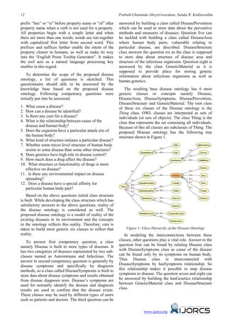 12                                                          Prabath Chaminda Abeysiriwardana, Saluka R. Kodituwakku

prefix “has” or “is” before property name or “of” after     answered by building a class called DiseasePrevention
property name when a verb is not used for a property.       which can be used to store data about the preventive
All properties begin with a simple letter and when          methods and measures of diseases. Question five can
there are more than one words, words are run together       be tackled with building a class called DiseaseArea
with capitalized first letter from second word. This        where human body parts, vulnerable relating to
prefixes and suffices further enable the intent of the      particular disease, are described. DiseaseStructure
property clearer to humans, as well as make its way         class answers the question six as the class is supposed
into the “English Prose Tooltip Generator”. It makes        to store data about structure of disease area and
the tool acts as a natural language processing key          structure of the infectious organisms. Question eight is
enabler in this regard.                                     answered by the class GeneticMaterial as it is
                                                            supposed to provide place for storing genetic
    To determine the scope of the proposed disease          information about infectious organisms as well as
ontology, a list of questions is sketched. This             human genetics.
questionnaire should able to be answered by the
knowledge base based on the proposed disease                   The resulting base disease ontology has 6 most
ontology. Following competency questions were               generic classes or concepts namely Disease,
initially put into be answered.                             DiseaseArea, DiseaseSymptoms, DiseasePrevention,
                                                            DiseaseStructure and GeneticMaterial. The root class
1. What cause a disease?
     50B



                                                            of these six classes of the Disease ontology is the
2. How can a disease be identified?
     51B



                                                            Thing class. OWL classes are interpreted as sets of
3. Is there any cure for a disease?
     52B



                                                            individuals (or sets of objects). The class Thing is the
4. What is the relationship between cause of the
     53B



                                                            class that represents the set containing all individuals.
   disease and human body?                                  Because of this all classes are subclasses of Thing. The
5. Does the organism have a particular attack site of
     54B



                                                            proposed Disease ontology has the following tree
   the human body?                                          structure shown in Figure 1.
6. What kind of structure initiates a particular disease?
     5B




7. Whether some micro level structure of human body
     56B




   resists to some disease than some other structures?
8. Does genetics have high role in disease control?
     57B




9. How much does a drug affect the disease?
     58B




10. What structure or functionality of drugs is more
           59B




   effective on disease?
11. Is there any environmental impact on disease
           60B




   spreading?
12. Does a disease have a special affinity for
           61B




   particular human body part?
    Based on the above questions initial class structure
is built. While developing the class structure which has
satisfactory answers to the above questions, reality of
the disease ontology is considered as well. The
proposed disease ontology is a model of reality of the
existing diseases in its environment and the concepts
in the ontology reflects this reality. Therefore, care is
taken to build most generic six classes to reflect that         Figure 1: Class Hierarchy of the Disease Ontology
reality.                                                       In modeling the interconnections between these
   To answer first competency question, a class             classes, other questions play a vital role. Answer to the
namely Disease is built to store types of diseases. It      question four can be found by relating Disease class
has two categories of diseases represented by two sub-      with DiseaseSymptoms class as cause of the disease
classes named as Autoimmune and Infectious. The             can be found only by its symptoms on human body.
answer to second competency question is generally by        Thus Disease class is interconnected with
disease symptoms and specifically by diagnosis              DiseaseSymptoms by hasSymptoms relationship. So
methods, so a class called DiseaseSymptoms is built to      this relationship makes it possible to map disease
store data about disease symptoms and results obtained      symptoms to disease. The question seven and eight can
from disease diagnosis tests. Disease’s symptoms are        be answered by building the hasGenetics relationship
used for normally identify the disease and diagnosis        between GeneticMaterial class and DiseaseStructure
results are used to confirm that the disease exists.        class.
These classes may be used by different types of users
such as patients and doctors. The third question can be

                                                                           www.ijorcs.org
 