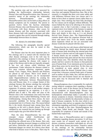 Ontology Based Information Extraction for Disease Intelligence                                                           13

   The question nine and ten can be answered by                  a controversial issue regarding placing such a kind of
building the hasPrevention relationship between                  class here and separate DiseaseArea class. But at this
Disease class and DiseasePrevention class. Because of            research it is thought that there exist some subtle and
transitive nature of the ontology the relationship               vital difference between those two classes and it is
between        DiseaseSymptoms           class      and          better to have them as separate classes rather than as a
DiseasePrevention class can be built so drug effects on          single class. Once ontology has been fully developed,
disease symptoms can be evaluated. The answer to                 the two classes can be merged, without difficulty. The
question twelve forms the hasArea relationship                   reason behind the class to be allowing to be existed as
between Disease class and DiseaseArea class. Human               a separate class is that it provides a unique way to
involvement with those diseases, other causes for                represent micro level details of the humans in separate
human diseases and fine structure associated with                place. It is not necessary to identify the disease to
those diseases both with regard to humans and other              place such details in this class as it is not directly
causative agents thus can be extracted through making            derived from Disease class. The OrganismStructure
relationships between these six classes.                         contains details about the organism structure both in
                                                                 micro and macro level. Even the details available
          IV. RESULTS AND DISCUSSION
              1B
                                                                 about organisms which are not yet associated with
                                                                 disease would also be placed with this class.
   The following few paragraphs describe special
characteristics which can also be noted in this                      DiseaseArea has two sub classes called Internal and
proposed ontology.                                               External. Internal has details about diseased internal
                                                                 parts of human body describing the internal parts both
   The Disease class has the most important place in             with respect to disease and not with respect to disease,
this ontology and it is named with the intention that            if disease details are not available. This is basically
other disease ontologies exist in the web may be                 about the human body parts and not the micro structure
imported to this ontology in future. It contains all the         of the disease area. This identifies where the disease
information regarding the disease with respect to                attacks and how sensitive the disease to that particular
origin of the disease and its data are logically arranged.       area of human body. Even statements given by patients
It has two sub classes called infectious and                     about those areas can be stored here. So this class can
autoimmune. Under infectious the diseases related to             be considered as some general class to store
five most common infectious organisms/ agents                    information about the disease. External class is same,
namely Virus, Fungus, Prion, Bacteria and Protozoa               except that it discusses external body parts of humans
are placed as sub classes. Micro level details of                such as surface of skin, limbs, face, and hair and so on.
organisms related to diseases can be incorporated                Internal class and External classes are not disjoint as
under OrganismStructure subclass by creating the                 some parts may be discussed both in Internal and
relationship hasStructure between DiseaseStructure               External classes.
class and Disease class. It is a unique feature of this
ontology because this disease ontology has molecular                 DiseaseSymptoms class is responsible for explicitly
level details of both humans and most of other                   storing whatever symptoms there regarding a disease.
organisms. If someone wants to add another category              In real world, cause of the disease can be found only
of disease originated by an organism, it is not a                by its symptoms on human body. Disease class
difficult task to add it. The other sub class of the             interconnected with DiseaseSymptoms class (by
Disease class is the Autoimmune class and it has three           hasSymptoms relationship) makes it possible to map
sub-concepts/ classes called Debilitating, Chronic and           disease symptoms to disease. Sometimes disease may
Lifethreatening. Among these three classes, the most             not be known but identify the abnormality in body as a
successful candidate for having other ontologies                 kind of disease symptoms. So this class which is not
incorporated into it is Chronic class. The reason behind         under Disease class and act as separate class facilitates
this is the mostly discussed topic among these three             information regarding such kind of symptoms to make
categories on the web is chronic disease. This is not            its way through to this class. DiseaseSymptoms has
validated by any research but just looking up through            two classes called Inside and Outside. They are
search engine may give hint about this end.                      responsible for symptoms of inside and outside of the
                                                                 human body respectively.
   Then the class DiseaseStructure has two sub
concepts/     classes    called    AreaStructure      and           Other class is DiseasePrevention and it contains
OrganismStructure. AreaStructure class is for                    information regarding disease prevention. It will have
describing the affected area of the disease. Here only           most results out of research work carried out by
the details regarding structural changes at cellular level       doctors, scientists, researchers, individuals etc. all over
and below (molecular and sub molecular level) and                the world about disease prevention. Transitive nature
functional changes are stored. So it shows clues about           of the ontology on the relationship between
what kind of disease occur in that place. There may be           DiseaseSymptoms class and DiseasePrevention class


                                                                                www.ijorcs.org
 