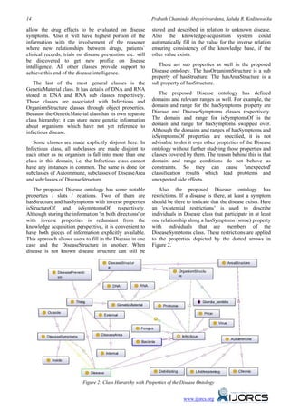 14                                                         Prabath Chaminda Abeysiriwardana, Saluka R. Kodituwakku

allow the drug effects to be evaluated on disease           stored and described in relation to unknown disease.
symptoms. Also it will have highest portion of the          Also the knowledge-acquisition system could
information with the involvement of the reasoner            automatically fill in the value for the inverse relation
where new relationships between drugs, patients`            ensuring consistency of the knowledge base, if the
clinical records, trials on disease prevention etc. will    other value exists.
be discovered to get new profile on disease
intelligence. All other classes provide support to             There are sub properties as well in the proposed
achieve this end of the disease intelligence.               Disease ontology. The hasOrganismStructure is a sub
                                                            property of hasStructure. The hasAreaStructure is a
   The last of the most general classes is the              sub property of hasStructure.
GeneticMaterial class. It has details of DNA and RNA
stored in DNA and RNA sub classes respectively.                The proposed Disease ontology has defined
These classes are associated with Infectious and            domains and relevant ranges as well. For example, the
OrganismStructure classes through object properties.        domain and range for the hasSymptoms property are
Because the GeneticMaterial class has its own separate      Disease and DiseaseSymptoms classes respectively.
class hierarchy; it can store more genetic information      The domain and range for isSymptomsOf is the
about organisms which have not yet reference to             domain and range for hasSymptoms swapped over.
infectious disease.                                         Although the domains and ranges of hasSymptoms and
                                                            isSymptomsOf properties are specified, it is not
   Some classes are made explicitly disjoint here. In       advisable to doi it over other properties of the Disease
Infectious class, all subclasses are made disjoint to       ontology without further studying those properties and
each other as no organism is fall into more than one        classes covered by them. The reason behind this is that
class in this domain, i.e. the Infectious class cannot      domain and range conditions do not behave as
have any instances in common. The same is done for          constraints. So they can cause 'unexpected'
subclasses of Autoimmune, subclasses of DiseaseArea         classification results which lead problems and
and subclasses of DiseaseStructure.                         unexpected side effects.
   The proposed Disease ontology has some notable              Also the proposed Disease ontology has
properties / slots / relations. Two of them are             restrictions. If a disease is there, at least a symptom
hasStructure and hasSymptoms with inverse properties        should be there to indicate that the disease exists. Here
isStructureOf and isSymptomsOf respectively.                an 'existential restrictions’ is used to describe
Although storing the information 'in both directions' or    individuals in Disease class that participate in at least
with inverse properties is redundant from the               one relationship along a hasSymptoms (some) property
knowledge acquisition perspective, it is convenient to      with individuals that are members of the
have both pieces of information explicitly available.       DiseaseSymptoms class. These restrictions are applied
This approach allows users to fill in the Disease in one    to the properties depicted by the dotted arrows in
case and the DiseaseStructure in another. When              Figure 2.
disease is not known disease structure can still be




                          Figure 2: Class Hierarchy with Properties of the Disease Ontology


                                                                           www.ijorcs.org
 