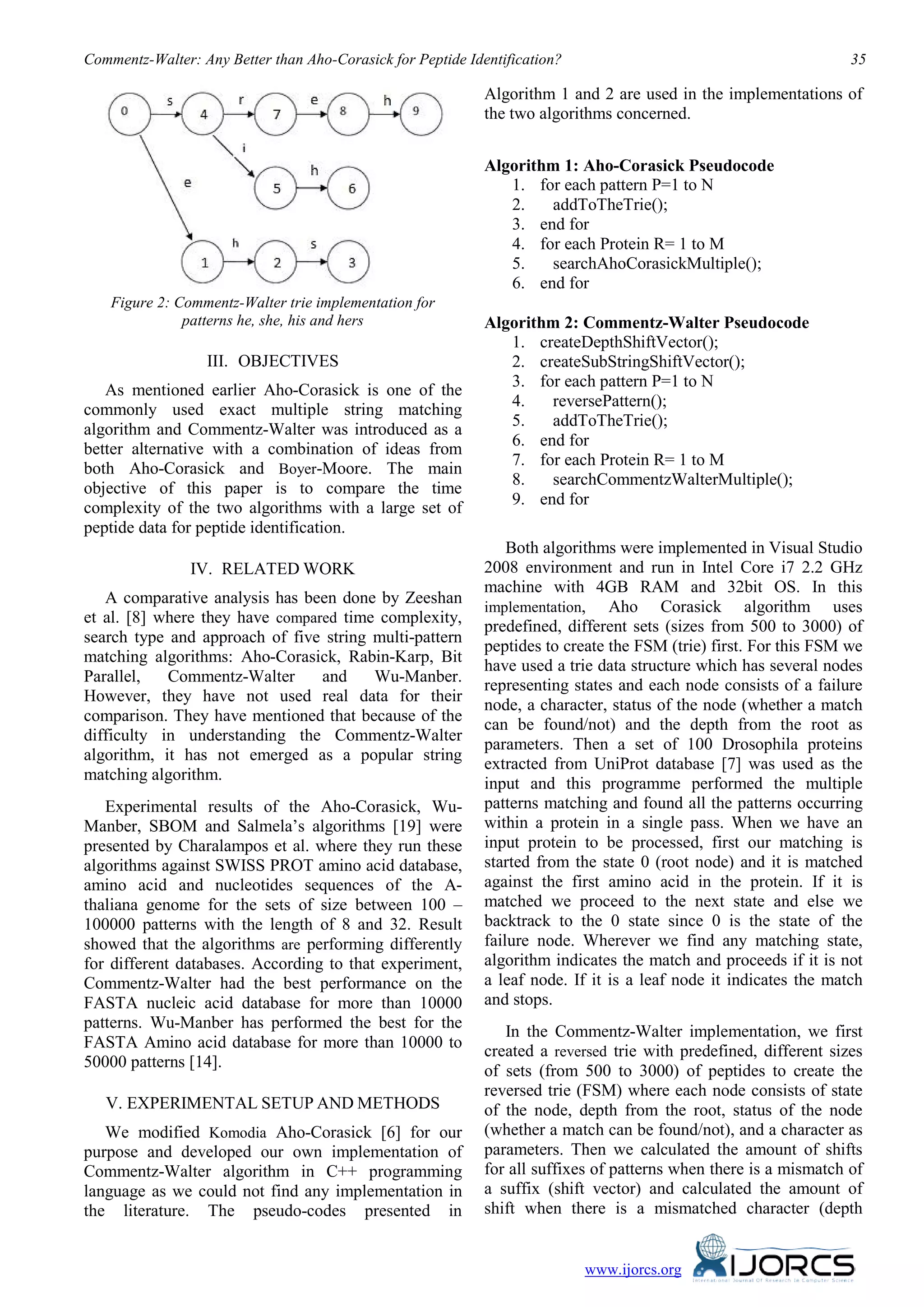 Commentz-Walter: Any Better than Aho-Corasick for Peptide Identification?                                          35

                                                             Algorithm 1 and 2 are used in the implementations of
                                                             the two algorithms concerned.


                                                             Algorithm 1: Aho-Corasick Pseudocode
                                                                1. for each pattern P=1 to N
                                                                2.   addToTheTrie();
                                                                3. end for
                                                                4. for each Protein R= 1 to M
                                                                5.   searchAhoCorasickMultiple();
                                                                6. end for
    Figure 2: Commentz-Walter trie implementation for
               patterns he, she, his and hers                Algorithm 2: Commentz-Walter Pseudocode
                                                                1. createDepthShiftVector();
                  III. OBJECTIVES
                           23B                                  2. createSubStringShiftVector();
                                                                3. for each pattern P=1 to N
   As mentioned earlier Aho-Corasick is one of the
                                                                4.   reversePattern();
commonly used exact multiple string matching
                                                                5.   addToTheTrie();
algorithm and Commentz-Walter was introduced as a
                                                                6. end for
better alternative with a combination of ideas from
                                                                7. for each Protein R= 1 to M
both Aho-Corasick and Boyer-Moore. The main
                                                                8.   searchCommentzWalterMultiple();
objective of this paper is to compare the time
                                                                9. end for
complexity of the two algorithms with a large set of
peptide data for peptide identification.
                                                                 Both algorithms were implemented in Visual Studio
                IV. RELATED WORK
                     24B
                                                             2008 environment and run in Intel Core i7 2.2 GHz
                                                             machine with 4GB RAM and 32bit OS. In this
   A comparative analysis has been done by Zeeshan
                                                             implementation, Aho Corasick algorithm uses
et al. [8] where they have compared time complexity,
                                                             predefined, different sets (sizes from 500 to 3000) of
search type and approach of five string multi-pattern
                                                             peptides to create the FSM (trie) first. For this FSM we
matching algorithms: Aho-Corasick, Rabin-Karp, Bit
                                                             have used a trie data structure which has several nodes
Parallel,   Commentz-Walter      and    Wu-Manber.
                                                             representing states and each node consists of a failure
However, they have not used real data for their
                                                             node, a character, status of the node (whether a match
comparison. They have mentioned that because of the
                                                             can be found/not) and the depth from the root as
difficulty in understanding the Commentz-Walter
                                                             parameters. Then a set of 100 Drosophila proteins
algorithm, it has not emerged as a popular string
                                                             extracted from UniProt database [7] was used as the
matching algorithm.
                                                             input and this programme performed the multiple
   Experimental results of the Aho-Corasick, Wu-             patterns matching and found all the patterns occurring
Manber, SBOM and Salmela’s algorithms [19] were              within a protein in a single pass. When we have an
presented by Charalampos et al. where they run these         input protein to be processed, first our matching is
algorithms against SWISS PROT amino acid database,           started from the state 0 (root node) and it is matched
amino acid and nucleotides sequences of the A-               against the first amino acid in the protein. If it is
thaliana genome for the sets of size between 100 –           matched we proceed to the next state and else we
100000 patterns with the length of 8 and 32. Result          backtrack to the 0 state since 0 is the state of the
showed that the algorithms are performing differently        failure node. Wherever we find any matching state,
for different databases. According to that experiment,       algorithm indicates the match and proceeds if it is not
Commentz-Walter had the best performance on the              a leaf node. If it is a leaf node it indicates the match
FASTA nucleic acid database for more than 10000              and stops.
patterns. Wu-Manber has performed the best for the
                                                                In the Commentz-Walter implementation, we first
FASTA Amino acid database for more than 10000 to
                                                             created a reversed trie with predefined, different sizes
50000 patterns [14].
                                                             of sets (from 500 to 3000) of peptides to create the
                                                             reversed trie (FSM) where each node consists of state
   V. EXPERIMENTAL SETUP AND METHODS
      25B



                                                             of the node, depth from the root, status of the node
   We modified Komodia Aho-Corasick [6] for our              (whether a match can be found/not), and a character as
purpose and developed our own implementation of              parameters. Then we calculated the amount of shifts
Commentz-Walter algorithm in C++ programming                 for all suffixes of patterns when there is a mismatch of
language as we could not find any implementation in          a suffix (shift vector) and calculated the amount of
the literature. The pseudo-codes presented in                shift when there is a mismatched character (depth


                                                                            www.ijorcs.org
 