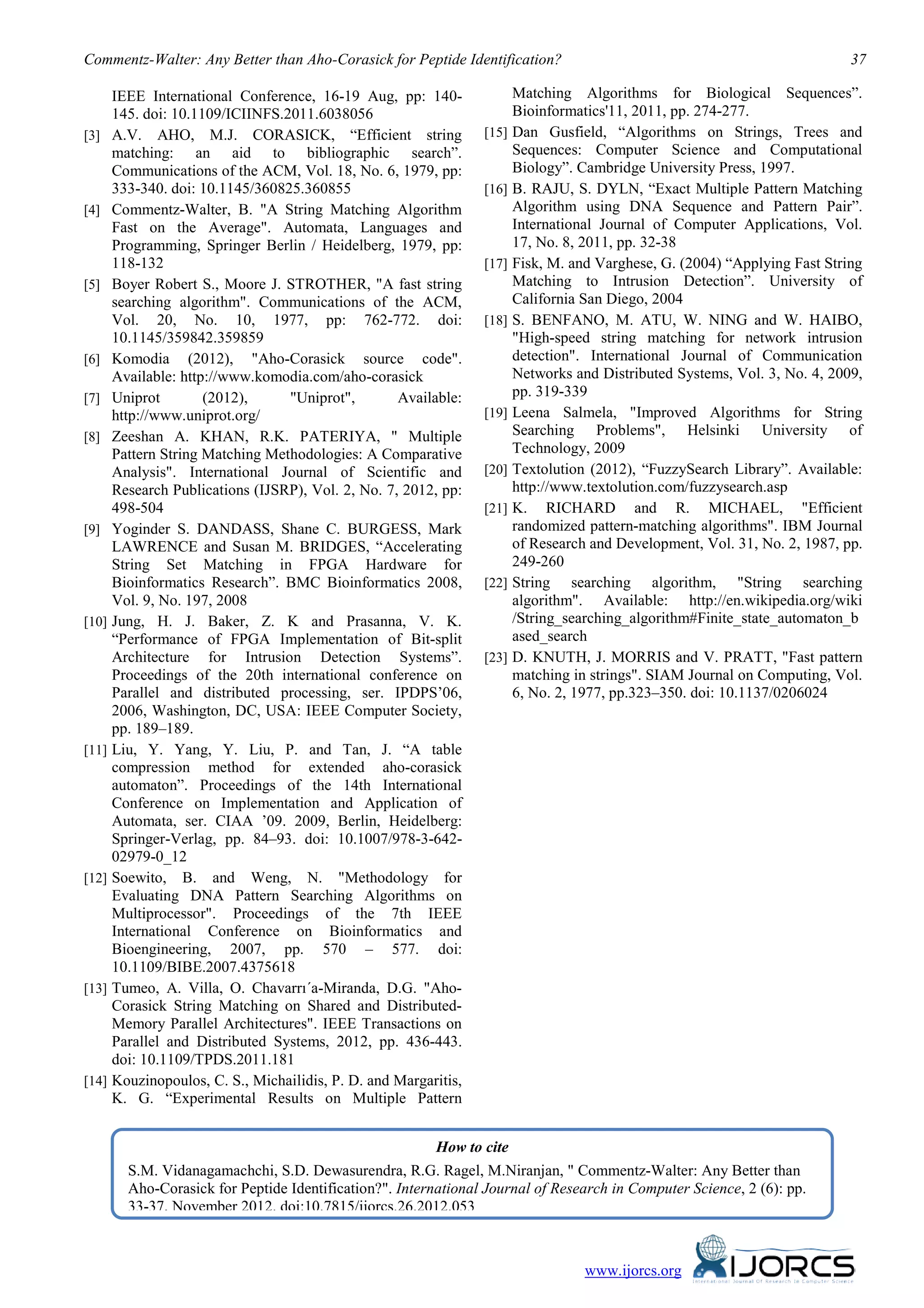 Commentz-Walter: Any Better than Aho-Corasick for Peptide Identification?                                                    37

       IEEE International Conference, 16-19 Aug, pp: 140-                Matching Algorithms for Biological Sequences”.
       145. doi: 10.1109/ICIINFS.2011.6038056                            Bioinformatics'11, 2011, pp. 274-277.
[3]    A.V. AHO, M.J. CORASICK, “Efficient string                 [15]   Dan Gusfield, “Algorithms on Strings, Trees and
       matching: an aid to bibliographic search”.                        Sequences: Computer Science and Computational
       Communications of the ACM, Vol. 18, No. 6, 1979, pp:              Biology”. Cambridge University Press, 1997.
       333-340. doi: 10.1145/360825.360855                        [16]   B. RAJU, S. DYLN, “Exact Multiple Pattern Matching
[4]    Commentz-Walter, B. "A String Matching Algorithm                  Algorithm using DNA Sequence and Pattern Pair”.
       Fast on the Average". Automata, Languages and                     International Journal of Computer Applications, Vol.
       Programming, Springer Berlin / Heidelberg, 1979, pp:              17, No. 8, 2011, pp. 32-38
       118-132                                                    [17]   Fisk, M. and Varghese, G. (2004) “Applying Fast String
[5]    Boyer Robert S., Moore J. STROTHER, "A fast string                Matching to Intrusion Detection”. University of
       searching algorithm". Communications of the ACM,                  California San Diego, 2004
       Vol. 20, No. 10, 1977, pp: 762-772. doi:                   [18]   S. BENFANO, M. ATU, W. NING and W. HAIBO,
       10.1145/359842.359859                                             "High-speed string matching for network intrusion
[6]    Komodia (2012), "Aho-Corasick source code".                       detection". International Journal of Communication
       Available: http://www.komodia.com/aho-corasick                    Networks and Distributed Systems, Vol. 3, No. 4, 2009,
[7]    Uniprot        (2012),     "Uniprot",        Available:           pp. 319-339
       http://www.uniprot.org/                                    [19]   Leena Salmela, "Improved Algorithms for String
[8]    Zeeshan A. KHAN, R.K. PATERIYA, " Multiple                        Searching Problems", Helsinki University of
       Pattern String Matching Methodologies: A Comparative              Technology, 2009
       Analysis". International Journal of Scientific and         [20]   Textolution (2012), “FuzzySearch Library”. Available:
       Research Publications (IJSRP), Vol. 2, No. 7, 2012, pp:           http://www.textolution.com/fuzzysearch.asp
       498-504                                                    [21]   K. RICHARD and R. MICHAEL, "Efficient
[9]    Yoginder S. DANDASS, Shane C. BURGESS, Mark                       randomized pattern-matching algorithms". IBM Journal
       LAWRENCE and Susan M. BRIDGES, “Accelerating                      of Research and Development, Vol. 31, No. 2, 1987, pp.
       String Set Matching in FPGA Hardware for                          249-260
       Bioinformatics Research”. BMC Bioinformatics 2008,         [22]   String searching algorithm, "String searching
       Vol. 9, No. 197, 2008                                             algorithm". Available: http://en.wikipedia.org/wiki
[10]   Jung, H. J. Baker, Z. K and Prasanna, V. K.                       /String_searching_algorithm#Finite_state_automaton_b
       “Performance of FPGA Implementation of Bit-split                  ased_search
       Architecture for Intrusion Detection Systems”.             [23]   D. KNUTH, J. MORRIS and V. PRATT, "Fast pattern
       Proceedings of the 20th international conference on               matching in strings". SIAM Journal on Computing, Vol.
       Parallel and distributed processing, ser. IPDPS’06,               6, No. 2, 1977, pp.323–350. doi: 10.1137/0206024
       2006, Washington, DC, USA: IEEE Computer Society,
       pp. 189–189.
[11]   Liu, Y. Yang, Y. Liu, P. and Tan, J. “A table
       compression method for extended aho-corasick
       automaton”. Proceedings of the 14th International
       Conference on Implementation and Application of
       Automata, ser. CIAA ’09. 2009, Berlin, Heidelberg:
       Springer-Verlag, pp. 84–93. doi: 10.1007/978-3-642-
       02979-0_12
[12]   Soewito, B. and Weng, N. "Methodology for
       Evaluating DNA Pattern Searching Algorithms on
       Multiprocessor". Proceedings of the 7th IEEE
       International Conference on Bioinformatics and
       Bioengineering, 2007, pp. 570 – 577. doi:
       10.1109/BIBE.2007.4375618
[13]   Tumeo, A. Villa, O. Chavarrı´a-Miranda, D.G. "Aho-
       Corasick String Matching on Shared and Distributed-
       Memory Parallel Architectures". IEEE Transactions on
       Parallel and Distributed Systems, 2012, pp. 436-443.
       doi: 10.1109/TPDS.2011.181
[14]   Kouzinopoulos, C. S., Michailidis, P. D. and Margaritis,
       K. G. “Experimental Results on Multiple Pattern


                                                          How to cite
         S.M. Vidanagamachchi, S.D. Dewasurendra, R.G. Ragel, M.Niranjan, " Commentz-Walter: Any Better than
         Aho-Corasick for Peptide Identification?". International Journal of Research in Computer Science, 2 (6): pp.
         33-37, November 2012. doi:10.7815/ijorcs.26.2012.053



                                                                                    www.ijorcs.org
 