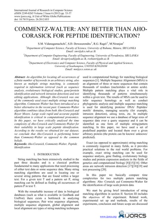International Journal of Research in Computer Science
eISSN 2249-8265 Volume 2 Issue 6 (2012) pp. 33-37
www.ijorcs.org, A Unit of White Globe Publications
doi: 10.7815/ijorcs. 26.2012.053



COMMENTZ-WALTER: ANY BETTER THAN AHO-
  CORASICK FOR PEPTIDE IDENTIFICATION?
                     S.M. Vidanagamachchi1, S.D. Dewasurendra 2, R.G. Ragel 2, M.Niranjan3
          1
            Department of Computer Science, Faculty of Science, University of Ruhuna, Matara, SRI LANKA
                                              Email: smv@dcs.ruh.ac.lk
        2
         Department of Computer Engineering, Faculty of Engineering, University of Peradeniya, SRI LANKA
                                  Email: devapriyad@pdn.ac.lk, roshanr@pdn.ac.lk
             3
               Department of Electronics and Computer Science, Faculty of Physical and Applied Sciences,
                                    University of Southampton, UNITED KINGDOM
                                              Email: mn@ecs.soton.ac.uk

Abstract: An algorithm for locating all occurrences of      used in computational biology for matching biological
a finite number of keywords in an arbitrary string, also    sequences [1]. Multiple Sequence Alignment (MSA) is
known as multiple strings matching, is commonly             an alignment of three or more sequences that contain
required in information retrieval (such as sequence         thousands of residues (nucleotides or amino acids).
analysis, evolutionary biological studies, gene/protein     Multiple pattern matching plays a vital role in
identification and network intrusion detection) and text    identifying thousands of patterns simultaneously
editing applications. Although Aho-Corasick was one         within a given text. The results of MSA can be used to
of the commonly used exact multiple strings matching        infer sequence homology as well as conduct
algorithm, Commentz-Walter has been introduced as a         phylogenetic analysis and multiple sequence matching
better alternative in the recent past. Comments-Walter      is used for identifying proteins/ DNA/ Peptides/
algorithm combines ideas from both Aho-Corasick and         motifs/ domains, managing security (for example,
Boyer Moore. Large scale rapid and accurate peptide         intrusion detection), editing texts, etc. In multiple
identification is critical in computational proteomics.     sequence alignment we use a database of large sizes of
In this paper, we have critically analyzed the time         sequence data over a query sequence and it can be
complexity of Aho-Corasick and Commentz-Walter for          identified as one form of multiple string/pattern
their suitability in large scale peptide identification.    matching. In this paper, we have used a set of
According to the results we obtained for our dataset,       predefined peptides and located them over a given
we conclude that Aho-Corasick is performing better          arbitrary protein (the protein can be known/ unknown/
than Commentz-Walter as opposed to the common               predicted).
beliefs.
Keywords: Aho-Corasick, Commentz-Walter, Peptide               Exact (as opposed to approximate) string matching
Identification                                              is commonly required in many fields, as it provides
                                                            practical solutions to the real world problems. For
                                                            example, exact string matching can be used for
                 I. INTRODUCTION
                                                            sequence analysis, gene finding, evolutionary biology
                     21B




   String matching has been extensively studied in the      studies and protein expression analysis in the fields of
past three decades and is a classical problem               genetics and computational biology [8][15][16]. Other
fundamental to many applications that need processing       areas are network intrusion detection [17][18][19] and
of either text data or some sequence data. Many string      text processing [20].
matching algorithms are used in locating one or
several string patterns that are found within a larger         In this paper we basically compare time
text. For a given text T and a pattern set P, string        complexities for two multiple pattern matching
matching can be defined as finding all occurrences of       algorithms: Aho- Corasick and Commentz-Walter for
pattern P in text T.                                        the identification of large scale protein data.

   With the remarkable increase of data in biological          We start by giving brief introduction of string
databases (such as what is available in GenBank and         matching algorithms in section II. Section III includes
UniProt) there exists a bottleneck in analyzing             the objectives of the experiment. Related work,
biological sequences. Pair wise sequence alignment,         experimental set up and methods, results of the
multiple sequence alignment, global alignment and           experiments, conclusion and future scope are discussed
local alignment are types of string matching techniques

                                                                          www.ijorcs.org
 