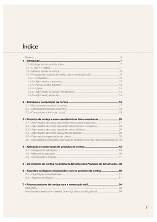 5
Índice
Resumo...........................................................................................................................3
1 – Introdução ...................................................................................................................7
1.1 – Ecologia do montado de sobro ................................................................................7
1.2 – O que é a cortiça.....................................................................................................7
1.3 – Matérias primas de cortiça .......................................................................................8
1.4 – Produção de produtos de cortiça para a construção civil...........................................9
1.4.1– Granulados......................................................................................................10
1.4.2– Aglomerados compostos .................................................................................10
1.4.3– Painéis de piso ﬂutuante ..................................................................................13
1.4.4– Linóleo ............................................................................................................14
1.4.5– Aglomerado de cortiça com borracha ..............................................................14
1.4.6– Aglomerado expandido ...................................................................................14
2 – Estrutura e composição da cortiça ........................................................................16
2.1 – Estrutura macroscópica da cortiça..........................................................................17
2.2 – Estrutura microscópica da cortiça...........................................................................18
2.3 – Composição química da cortiça .............................................................................19
3 – Produtos de cortiça e suas características físico-mecânicas.............................20
3.1 – Aglomerados de cortiça para revestimentos (pisos e paredes).................................21
3.2 – Aglomerados de cortiça para isolamentos térmicos e acústicos...............................23
3.3 – Aglomerados de cortiça para isolamentos vibráticos................................................29
3.4 – Aglomerados de cortiça para juntas de dilatação ....................................................30
3.5 – Granulados e regranulados de cortiça ....................................................................32
3.6 – Normalização e requisitos essenciais de produtos de cortiça para a construção civil 33
4 – Aplicação e conservação de produtos de cortiça.................................................42
4.1 – Exemplos de aplicações ........................................................................................43
4.2 – Métodos de aplicação ...........................................................................................46
4.3 – Conservação e limpeza..........................................................................................47
5 – Os produtos de cortiça no âmbito da Directiva dos Produtos de Construção ..48
6 – Aspectos ecológicos relacionados com os produtos de cortiça ........................50
6.1 – Reutilização e reciclabilidade..................................................................................51
6.2 – Aspectos ecológicos .............................................................................................51
7 – Futuros produtos de cortiça para a construção civil............................................54
Bibliograﬁa......................................................................................................................58
Normas relacionadas com materias de cortiça para a construção civil ..............................59
 