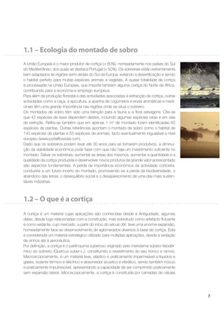 7
1.1 – Ecologia do montado de sobro
A União Europeia é o maior produtor de cortiça (> 80%), nomeadamente nos países do Sul
do Mediterrâneo, dos quais se destaca Portugal (> 50%). Os sobreirais estão extremamente
bem adaptados às regiões semi-áridas do Sul da Europa, evitando a desertiﬁcação e sendo
o habitat perfeito para muitas espécies animais e vegetais. A quase totalidade da cortiça
é processada na União Europeia, que importa também alguma cortiça do Norte de África,
contribuindo para a economia e emprego europeus.
Para além da produção ﬂorestal e das actividades associadas à extracção de cortiça, outras
actividades como a caça, a apicultura, a apanha de cogumelos e ervas aromáticas e medi-
cinais têm uma grande importância nas regiões onde se situa o sobreiro.
Os montados de sobro têm sido uma bênção para a fauna e a ﬂora selvagens. Cite-se
que 42 espécies de aves dependem destes, incluindo algumas espécies raras e em vias
de extinção. Reﬁra-se também que em apenas 1 m2
de montado foram identiﬁcadas 60
espécies de plantas. Outras referências apontam o montado de sobro como o habitat de
140 espécies de plantas e 55 espécies de animais, facto eventualmente inigualável a nível
europeu (www.portalﬂorestal.com).
Dado que os sobreiros podem levar até 30 anos para se tornarem produtivos, a diminui-
ção da viabilidade económica pode fazer com que não haja um investimento suﬁciente no
montado. Salvar os sobreirais, aumentar as áreas dos mesmos, aumentar a quantidade e a
qualidade da cortiça produzida e desenvolver novos produtos de grande valor acrescentado
são aspectos fundamentais. A perda da importância económica da actividade corticeira,
conduziria a um futuro incerto do montado, promovendo-se a perda da biodiversidade, o
abandono das terras, o desequilíbrio social e o desaparecimento de uma das mais susten-
táveis indústrias.
1.2 – O que é a cortiça
A cortiça é um material cujas aplicações são conhecidas desde a Antiguidade, algumas
delas, desde logo relacionadas com a construção, mas sobretudo como artefacto ﬂutuante
e como vedante, cujo mercado, a partir do início do século XX, teve uma enorme expansão,
nomeadamente face ao desenvolvimento de aglomerados diversos à base de cortiça. Esta
é considerada um material estratégico utilizado para múltiplas aplicações, desde a vedação
de vinhos até à aeronáutica.
Por deﬁnição, a cortiça é o parênquima suberoso originado pelo meristema súbero-felodér-
mico do sobreiro (Quercus suber L.), constituindo o revestimento do seu tronco e ramos.
Macroscopicamente, é um material leve, elástico e praticamente impermeável a líquidos e
gases, isolante térmico e eléctrico e absorvedor acústico e vibrático, sendo também inócuo
e praticamente imputrescível, apresentando a capacidade de ser comprimido praticamente
sem expansão lateral. Microscopicamente, a cortiça é constituída por camadas de células
 