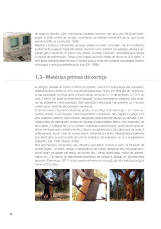 8
de aspecto alveolar, cujas membranas celulares possuem um certo grau de impermeabi-
lização e estão cheias de um gás, usualmente considerado semelhante ao ar, que ocupa
cerca de 90% do volume (Gil, 1998).
Quando a cortiça é comprimida, as suas células encurvam e dobram, não lhe conferindo
praticamente qualquer expansão lateral, havendo uma posterior recuperação devida à ac-
ção do gás comprimido no interior das células. A cortiça é também um material que dissipa
a energia de deformação. Possui uma massa volúmica média de cerca de 200 kg/m3
, e
uma baixa condutividade térmica. A cortiça possui ainda uma notável estabilidade química
e biológica e uma boa resistência ao fogo (Gil, 1998).
1.3– Matérias primas de cortiça
A cortiça é extraída do tronco e ramos do sobreiro, sob a forma de peças semi-tubulares,
habitualmente no Verão, e com uma periodicidade legal mínima (em Portugal) de nove anos.
A sua exploração começa após a árvore atingir cerca de 0,7 m de perímetro a 1,3 m do
solo. A árvore não pode ser totalmente “despida” do seu revestimento suberoso, pois pode-
ria não sobreviver a esta operação. Esta operação é efectuada manualmente com recurso
a machados, existindo já processos mecânicos.
O primeiro descortiçamento (desbóia), produz uma cortiça chamada virgem, com uma su-
perfície exterior muito irregular. Descortiçamentos sucessivos, dão origem a cortiça com
uma superfície exterior mais uniforme, designada cortiça de reprodução, ou amadia. A pri-
meira cortiça de reprodução, ainda com algumas irregularidades, tem o nome especíﬁco de
secundeira, é utilizada, tal como a virgem, sobretudo para trituração, obtenção de granula-
dos e eventualmente, posteriormente, o fabrico de aglomerados. Dos despojos da poda, é
obtida a falca, tecido misto de cortiça virgem, entrecasco e lenho, retirada tradicionalmente
com machado ou enxó a partir dos ramos podados dos sobreiros, ou com equipamento
especíﬁco (Gil, 1998; Oliveira, 2000).
Nos aglomerados compostos, são utilizados granulados obtidos a partir da trituração de
cortiça virgem, bocados, refugo e desperdícios de outras operações de processamento,
como sejam as aparas (de broca, de recorte etc.), rolhas defeituosas, restos de aglome-
rados, etc... No fabrico do aglomerado expandido de cortiça, é utilizado um triturado mais
grosseiro (Fernandez, 1971), obtido essencialmente por trituração de falca e de outros tipos
menores de cortiça.
 