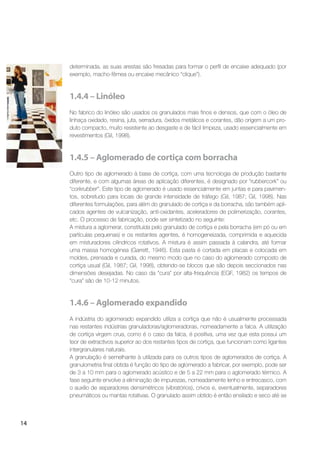 14
determinada, as suas arestas são fresadas para formar o perﬁl de encaixe adequado (por
exemplo, macho-fêmea ou encaixe mecânico “clique”).
1.4.4 – Linóleo
No fabrico do linóleo são usados os granulados mais ﬁnos e densos, que com o óleo de
linhaça oxidado, resina, juta, serradura, óxidos metálicos e corantes, dão origem a um pro-
duto compacto, muito resistente ao desgaste e de fácil limpeza, usado essencialmente em
revestimentos (Gil, 1998).
1.4.5 – Aglomerado de cortiça com borracha
Outro tipo de aglomerado à base de cortiça, com uma tecnologia de produção bastante
diferente, e com algumas áreas de aplicação diferentes, é designado por “rubbercork” ou
“corkrubber”. Este tipo de aglomerado é usado essencialmente em juntas e para pavimen-
tos, sobretudo para locais de grande intensidade de tráfego (Gil, 1987; Gil, 1998). Nas
diferentes formulações, para além do granulado de cortiça e da borracha, são também apli-
cados agentes de vulcanização, anti-oxidantes, aceleradores de polimerização, corantes,
etc. O processo de fabricação, pode ser sintetizado no seguinte:
A mistura a aglomerar, constituída pelo granulado de cortiça e pela borracha (em pó ou em
partículas pequenas) e os restantes agentes, é homogeneizada, comprimida e aquecida
em misturadores cilíndricos rotativos. A mistura é assim passada à calandra, até formar
uma massa homogénea (Garrett, 1946). Esta pasta é cortada em placas e colocada em
moldes, prensada e curada, do mesmo modo que no caso do aglomerado composto de
cortiça usual (Gil, 1987; Gil, 1998), obtendo-se blocos que são depois seccionados nas
dimensões desejadas. No caso da “cura” por alta-frequência (EGF, 1982) os tempos de
“cura” são de 10-12 minutos.
1.4.6 – Aglomerado expandido
A indústria do aglomerado expandido utiliza a cortiça que não é usualmente processada
nas restantes indústrias granuladoras/aglomeradoras, nomeadamente a falca. A utilização
de cortiça virgem crua, como é o caso da falca, é positiva, uma vez que esta possui um
teor de extractivos superior ao dos restantes tipos de cortiça, que funcionam como ligantes
intergranulares naturais.
A granulação é semelhante à utilizada para os outros tipos de aglomerados de cortiça. A
granulometria ﬁnal obtida é função do tipo de aglomerado a fabricar, por exemplo, pode ser
de 3 a 10 mm para o aglomerado acústico e de 5 a 22 mm para o aglomerado térmico. A
fase seguinte envolve a eliminação de impurezas, nomeadamente lenho e entrecasco, com
o auxílio de separadores densimétricos (vibratórios), crivos e, eventualmente, separadores
pneumáticos ou mantas rotativas. O granulado assim obtido é então ensilado e seco até se
 