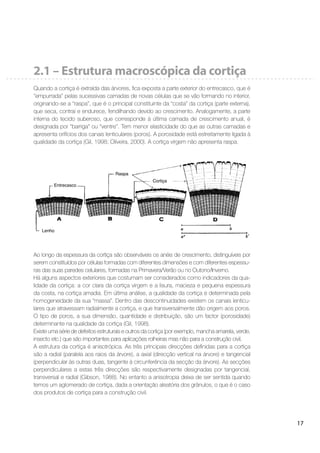 17
2.1 – Estrutura macroscópica da cortiça
Quando a cortiça é extraída das árvores, ﬁca exposta a parte exterior do entrecasco, que é
“empurrada” pelas sucessivas camadas de novas células que se vão formando no interior,
originando-se a “raspa”, que é o principal constituinte da “costa” da cortiça (parte externa),
que seca, contrai e endurece, fendilhando devido ao crescimento. Analogamente, a parte
interna do tecido suberoso, que corresponde à última camada de crescimento anual, é
designada por “barriga” ou “ventre”. Tem menor elasticidade do que as outras camadas e
apresenta orifícios dos canais lenticulares (poros). A porosidade está estreitamente ligada à
qualidade da cortiça (Gil, 1998; Oliveira, 2000). A cortiça virgem não apresenta raspa.
Ao longo da espessura da cortiça são observáveis os anéis de crescimento, distinguíveis por
serem constituídos por células formadas com diferentes dimensões e com diferentes espessu-
ras das suas paredes celulares, formadas na Primavera/Verão ou no Outono/Inverno.
Há alguns aspectos exteriores que costumam ser considerados como indicadores da qua-
lidade da cortiça: a cor clara da cortiça virgem e a lisura, macieza e pequena espessura
da costa, na cortiça amadia. Em última análise, a qualidade da cortiça é determinada pela
homogeneidade da sua “massa”. Dentro das descontinuidades existem os canais lenticu-
lares que atravessam radialmente a cortiça, e que transversalmente dão origem aos poros.
O tipo de poros, a sua dimensão, quantidade e distribuição, são um factor (porosidade)
determinante na qualidade da cortiça (Gil, 1998).
Existe uma série de defeitos estruturais e outros da cortiça (por exemplo, mancha amarela, verde,
insecto etc.) que são importantes para aplicações rolheiras mas não para a construção civil.
A estrutura da cortiça é anisotrópica. As três principais direcções deﬁnidas para a cortiça
são a radial (paralela aos raios da árvore), a axial (direcção vertical na árvore) e tangencial
(perpendicular às outras duas, tangente à circunferência da secção da árvore). As secções
perpendiculares a estas três direcções são respectivamente designadas por tangencial,
transversal e radial (Gibson, 1988). No entanto a anisotropia deixa de ser sentida quando
temos um aglomerado de cortiça, dada a orientação aleatória dos grânulos, o que é o caso
dos produtos de cortiça para a construção civil.
Entrecasco
Raspa
Cortiça
Lenho
 
