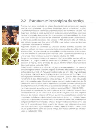 18
2.2 – Estrutura microscópica da cortiça
A cortiça é um tecido constituído por células, dispostas de modo compacto, sem espaços
livres, de uma forma regular, cujo conteúdo desapareceu durante o crescimento, e sofreu
um posterior processo de suberiﬁcação (impermeabilização) das membranas celulares. Não
é apenas a estrutura do tecido que confere à cortiça as suas características, pois muitas
das suas propriedades devem-se também à natureza das membranas celulares. As células
comunicam entre si por microcanais que atravessam a parede celular (plasmodesmos).
O volume das paredes das células é de cerca de 10-15% do volume total (Gil, 1998), ou
seja, existe um espaço vazio é de cerca de 85-90%, o que confere a este material as suas
propriedades de isolamento e resiliência.
As paredes celulares são constituídas por uma base estrutural de lenhina e celulose com
suberina e polifenóis e ainda com ceras extractáveis. A parede celular das células de cortiça
apresenta cinco camadas: duas de natureza celulósica que forram as cavidades celulares;
duas mais interiores suberiﬁcadas (com suberina e ceras; conferem impermeabilidade) e
uma camada média lenhiﬁcada (que confere rigidez e estrutura) (Gil, 1998).
As membranas celulares possuem uma espessura mais ﬁna nas células geradas na Prima-
vera/Verão (1 a 1,25 m) e maior nas células de Outono/Inverno (2 a 2,5 m). Este facto,
associado à maior ou menor dimensão das células, interfere também nas propriedades
físico-mecânicas da cortiça (Gil, 1998).
Podemos dizer que uma célula média de cortiça pode ser representada por um prisma de
secção hexagonal, variando o contorno poligonal, usualmente, entre quatro e nove lados mas,
preferencialmente, entre 5 e 7. As suas dimensões médias são entre 30 e 40 m de largura
(podendo ir de 10 m a 50 m) e 35-45 m de altura com limites entre 10 e 70 m. 1 cm3
de cortiça possui em média entre 30 a 42 milhões de células. Cada anel anual compreende
normalmente de 50 a 200 camadas de células de largura (1 a 6 mm), sendo esta variação
a principal responsável pelas diferentes espessuras nos crescimentos anuais da cortiça. As
diferenças no tamanho das células e na espessura da sua parede, permitem delimitar os anéis
de cortiça formados anualmente, uma vez que as células formadas no Outono (mais peque-
nas e mais espessas) apresentam uma tonalidade mais escura (Gibson, 1988; Gil, 1998).
As características de isolamento da cortiça devem-se ao facto de existirem estes minúscu-
los compartimentos (células) cheios de ar. As células de cortiça são muito mais pequenas
do que as dos materiais celulares ordinários, o que contribui para justiﬁcar as excepcionais
propriedades de isolamento deste material. A transferência de calor por condução depen-
de apenas da quantidade de material sólido da estrutura das células, que é menor para a
cortiça expandida termicamente (daí a utilização do aglomerado expandido de cortiça para
este ﬁm). A convecção depende do tamanho das células e para células pequenas (caso
da cortiça) não contribui signiﬁcativamente. A radiação depende também do tamanho das
células: quanto menores (como é o caso da cortiça), mais vezes o calor tem que ser absor-
vido e re-irradiado (Gil, 1998).
 
