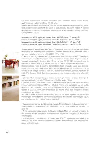 22
Os valores apresentados por alguns fabricantes, para a tensão de rotura à tracção do “par-
quet” de cortiça tradicional, são de 1,5-2,0 MPa.
Valores obtidos para o isolamento de uma laje maciça de betão armado com 250 kg/m2
,
relativos ao índice de isolamento de ruídos de percussão (G-graves; M-médios, A-agudos)
de diferentes gamas, usando diferentes revestimentos de aglomerado composto de cortiça,
foram (Anónimo, 1973):
Massa volúmica 570 kg/m3
, espessura 5 mm: IG=0 dB; IM=4 dB; IA=34 dB
Massa volúmica 503 kg/m3
, espessura 5 mm: IG=0 dB; IM=4 dB; IA=40 dB
Massa volúmica 400 kg/m3
, espessura 6 mm: IG=0 dB; IM=11 dB; IA=47 dB
Massa volúmica 490 kg/m3
, espessura 12 mm: IG=0 dB; IM=13 dB; IA=41 dB
Também para os aglomerados tipo “parquet” tradicional, estudos sobre a sua estabilidade
dimensional em ambientes com diferentes humidades relativas do ar, permitiram concluir
que essa variação seria inferior a 1% (LEEC, 1977, 1978).
Quanto aos “soft”, aglomerados de cortiça de massas volúmicas na gama de 200-300 kg/m3
,
estes têm uma variação dimensional com a humidade da mesma ordem de grandeza da do
“parquet” e uma tensão de rotura à tracção de cerca de 0,2-1,2 MPa e um coeﬁciente de
condutividade térmica de 0,061-0,064 W/m.K (Gil, 1998; Catálogos de Fabricantes).
Relativamente ao índice de oxigénio (ﬂamabilidade), foram ensaiados vários tipos de deco-
rativos de cortiça “soft”, aglomerado composto, sempre com valores entre 20,5 e 21%. Já
o “parquet” de cortiça, normal ou com PVC, apresentava valores superiores, na ordem de
26,5-27% (Borges, 1986). Saliente-se que quanto mais elevado o valor menor a ﬂamabili-
dade.
A permeabilidade ao vapor de água medida para um aglomerado composto de cortiça de
cerca de 480 kg/m3
foi de 0,0002 g/m.h.mm Hg (Fernandez, 1984).
O piso ﬂutuante é normalmente constituído por uma base de aglomerado de cortiça de 1-3
mm, uma parte intermédia em MDF ou HDF de 6-7 mm e uma camada de uso em cortiça
de 2,5-3,2 mm, perfazendo 10-12 mm de espessura. As dimensões lineares mais corren-
tes são de 900 x 300 mm, com encaixes do tipo macho-fêmea para colagem ou encaixe
mecânico do tipo clique.
A durabilidade dos revestimentos em cortiça é conhecida, assim seja feita a sua adequada
manutenção, nomeadamente com renovação periódica dos produtos de protecção. Alguns
casos conhecidos de durabilidade comprovada são:
- O pavimento em cortiça da biblioteca da Escuela Técnica Superior de Ingenieros de Mon-
tes em Madrid, local de intenso uso, foi colocado nos anos 50 e ainda se mantinha nos
anos 90;
- Ainda hoje existem algumas alas do Hospital de Santa Maria em Lisboa (intensidade de
uso extrema) em que se mantêm os revestimentos de piso em cortiça depois de décadas
em utilização;
- Muitos edifícios construídos em Lisboa nos anos 40 e 50 espalhados pela cidade (mas
sobretudo na Lapa e nas Avenidas Novas) possuem ainda à data os seus revestimentos,
piso e lambris originais.
 