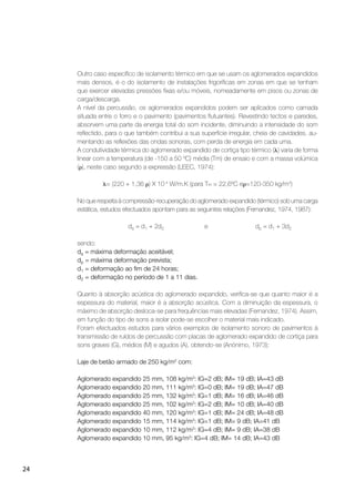 24
Outro caso especíﬁco de isolamento térmico em que se usam os aglomerados expandidos
mais densos, é o do isolamento de instalações frigoríﬁcas em zonas em que se tenham
que exercer elevadas pressões ﬁxas e/ou móveis, nomeadamente em pisos ou zonas de
carga/descarga.
A nível da percussão, os aglomerados expandidos podem ser aplicados como camada
situada entre o forro e o pavimento (pavimentos ﬂutuantes). Revestindo tectos e paredes,
absorvem uma parte da energia total do som incidente, diminuindo a intensidade do som
reﬂectido, para o que também contribui a sua superfície irregular, cheia de cavidades, au-
mentando as reﬂexões das ondas sonoras, com perda de energia em cada uma.
A condutividade térmica do aglomerado expandido de cortiça tipo térmico ( ) varia de forma
linear com a temperatura (de -150 a 50 ºC) média (Tm) de ensaio e com a massa volúmica
( ), neste caso segundo a expressão (LEEC, 1974):
= (220 + 1,36 ) X 10-4
W/m.K (para Tm = 22,6ºC e =120-350 kg/m3
)
No que respeita à compressão-recuperação do aglomerado expandido (térmico) sob uma carga
estática, estudos efectuados apontam para as seguintes relações (Fernandez, 1974, 1987):
da = d1 + 2d2 e dp = d1 + 3d2
sendo:
da = máxima deformação aceitável;
dp = máxima deformação prevista;
d1 = deformação ao ﬁm de 24 horas;
d2 = deformação no período de 1 a 11 dias.
Quanto à absorção acústica do aglomerado expandido, veriﬁca-se que quanto maior é a
espessura do material, maior é a absorção acústica. Com a diminuição da espessura, o
máximo de absorção desloca-se para frequências mais elevadas (Fernandez, 1974). Assim,
em função do tipo de sons a isolar pode-se escolher o material mais indicado.
Foram efectuados estudos para vários exemplos de isolamento sonoro de pavimentos à
transmissão de ruídos de percussão com placas de aglomerado expandido de cortiça para
sons graves (G), médios (M) e agudos (A), obtendo-se (Anónimo, 1973):
Laje de betão armado de 250 kg/m2
com:
Aglomerado expandido 25 mm, 108 kg/m3
: IG=2 dB; IM= 19 dB; IA=43 dB
Aglomerado expandido 20 mm, 111 kg/m3
: IG=0 dB; IM= 19 dB; IA=47 dB
Aglomerado expandido 25 mm, 132 kg/m3
: IG=1 dB; IM= 16 dB; IA=46 dB
Aglomerado expandido 25 mm, 102 kg/m3
: IG=2 dB; IM= 10 dB; IA=40 dB
Aglomerado expandido 40 mm, 120 kg/m3
: IG=1 dB; IM= 24 dB; IA=48 dB
Aglomerado expandido 15 mm, 114 kg/m3
: IG=1 dB; IM= 9 dB; IA=41 dB
Aglomerado expandido 10 mm, 112 kg/m3
: IG=4 dB; IM= 9 dB; IA=38 dB
Aglomerado expandido 10 mm, 95 kg/m3
: IG=4 dB; IM= 14 dB; IA=43 dB
 