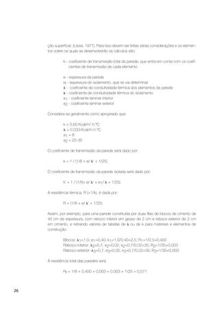 26
ção superﬁcial. (Lissia, 1977). Para isso devem ser feitas várias considerações e os elemen-
tos sobre os quais se desenvolverão os cálculos são:
k - coeﬁciente de transmissão total da parede, que entra em conta com os coeﬁ-
cientes de transmissão de cada elemento
e - espessura da parede
ei - espessura do isolamento, que se vai determinar
‘ - coeﬁciente de condutividade térmica dos elementos da parede
- coeﬁciente de condutividade térmica do isolamento
a1 - coeﬁciente laminar interior
a2 - coeﬁciente laminar exterior
Considera-se geralmente como apropriado que:
k = 0,60 Kcal/m2
.h.ºC
= 0,033 Kcal/m.h.ºC
a1 = 8
a2 = 25-30
O coeﬁciente de transmissão da parede será dado por:
k = 1 / (1/8 + e/ ‘ + 1/25)
O coeﬁciente de transmissão da parede isolada será dado por:
k’ = 1 / (1/8+ e/ ‘ + e1/ + 1/25)
A resistência térmica, R (=1/k), é dada por:
R = (1/8 + e/ ‘ + 1/25)
Assim, por exemplo, para uma parede constituída por duas ﬁlas de blocos de cimento de
40 cm de espessura, com reboco interior em gesso de 2 cm e reboco exterior de 2 cm
em cimento, e retirando valores de tabelas de ou de k para materiais e elementos de
construção:
Blocos: 1=1,0; e1=0,40; k1=1,0/0,40=2,5; R1=1/2,5=0,400
Reboco interior: 2=0,7; e2=0,02; k2=0,7/0,02=35; R2=1/35=0,003
Reboco exterior: 3=0,7; e3=0,02; k3=0,7/0,02=35; R3=1/35=0,003
A resistência total das paredes será
Rt = 1/8 + 0,400 + 0,003 + 0,003 + 1/25 = 0,571
 