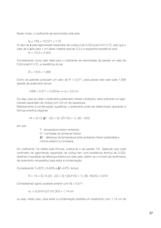 27
Deste modo, o coeﬁciente de transmissão total será
kt = 1/Rt = 1/0,571 = 1,75
O valor de para aglomerado expandido de cortiça é de 0,033 kcal.m/m2
.h.ºC, pelo que o
valor de k ( /e) para 1 cm deste material será de 3,3 e a respectiva resistência será
R = 1/3,3 = 0,303
Considerando como valor ideal para o coeﬁciente de transmissão da parede um valor de
0,60 kcal/m2
.h.ºC, a resistência irá ser
R = 1/0,6 = 1,666
Como as paredes possuíam um valor de R = 0,571, para passar este valor para 1,666
através de isolamento temos
1,666 = 0,571 + 0,303.ei => ei = 3,6 cm
Ou seja, para se obter o isolamento pretendido nestas condições, seria suﬁciente um aglo-
merado expandido de cortiça com 3,6 cm de espessura.
Relativamente à condensação superﬁcial, o isolamento pode ser determinado aplicando a
fórmula empírica seguinte:
1/k = [0,15.( T - 22) + 3] / [(T/100 + 1). (95 - H)/5]
em que
T - temperatura interior ambiente
H - humidade do ambiente interior
T - diferença de temperatura entre ambiente interior pretendida e
mínima exterior a considerar
Do coeﬁciente 1/k obtido pela fórmula, subtrai-se o da parede 1/k’. Sabendo que cada
centímetro de aglomerado expandido de cortiça tem uma resistência térmica de 0,303,
dividindo o resultado da diferença anterior por este valor, obtém-se o número de centímetros
de isolamento necessários para evitar a condensação.
Considerando T=20ºC, H=80% e T=24ºC, temos:
R = 1/k = [0,15.(24 - 22) + 3] / [(20/100 + 1). (95 -80)/5] = 0,916
Considerando agora a parede anterior com Rt = 0,571
e1 = (0,916-0,571)/0,303 = 1,14 cm
ou seja, neste caso, para evitar a condensação bastaria um isolamento com 1,14 cm de
 