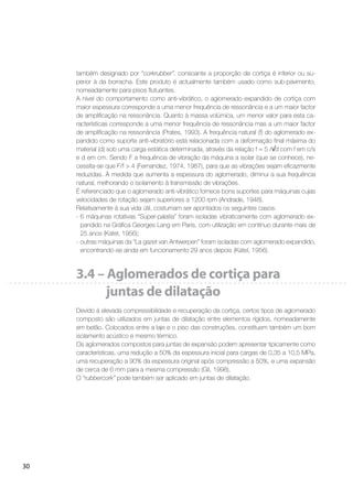 30
também designado por “corkrubber”, consoante a proporção de cortiça é inferior ou su-
perior à da borracha. Este produto é actualmente também usado como sub-pavimento,
nomeadamente para pisos ﬂutuantes.
A nível do comportamento como anti-vibrático, o aglomerado expandido de cortiça com
maior espessura corresponde a uma menor frequência de ressonância e a um maior factor
de ampliﬁcação na ressonância. Quanto à massa volúmica, um menor valor para esta ca-
racterísticas corresponde a uma menor frequência de ressonância mas a um maior factor
de ampliﬁcação na ressonância (Prates, 1993). A frequência natural (f) do aglomerado ex-
pandido como suporte anti-vibratório está relacionada com a deformação ﬁnal máxima do
material (d) sob uma carga estática determinada, através da relação f = 5 / d com f em c/s
e d em cm. Sendo F a frequência de vibração da máquina a isolar (que se conhece), ne-
cessita-se que F/f > 4 (Fernandez, 1974, 1987), para que as vibrações sejam eﬁcazmente
reduzidas. À medida que aumenta a espessura do aglomerado, diminui a sua frequência
natural, melhorando o isolamento à transmissão de vibrações.
É referenciado que o aglomerado anti-vibrático fornece bons suportes para máquinas cujas
velocidades de rotação sejam superiores a 1200 rpm (Andrade, 1948).
Relativamente à sua vida útil, costumam ser apontados os seguintes casos:
- 6 máquinas rotativas “Super-palatia” foram isoladas vibraticamente com aglomerado ex-
pandido na Gráﬁca Georges Lang em Paris, com utilização em contínuo durante mais de
25 anos (Katel, 1956);
- outras máquinas da “La gazet van Antwerpen” foram isoladas com aglomerado expandido,
encontrando-se ainda em funcionamento 29 anos depois (Katel, 1956).
3.4 – Aglomerados de cortiça para
juntas de dilatação
Devido à elevada compressibilidade e recuperação da cortiça, certos tipos de aglomerado
composto são utilizados em juntas de dilatação entre elementos rígidos, nomeadamente
em betão. Colocados entre a laje e o piso das construções, constituem também um bom
isolamento acústico e mesmo térmico.
Os aglomerados compostos para juntas de expansão podem apresentar tipicamente como
características, uma redução a 50% da espessura inicial para cargas de 0,35 a 10,5 MPa,
uma recuperação a 90% da espessura original após compressão a 50%, e uma expansão
de cerca de 6 mm para a mesma compressão (Gil, 1998).
O “rubbercork” pode também ser aplicado em juntas de dilatação.
 