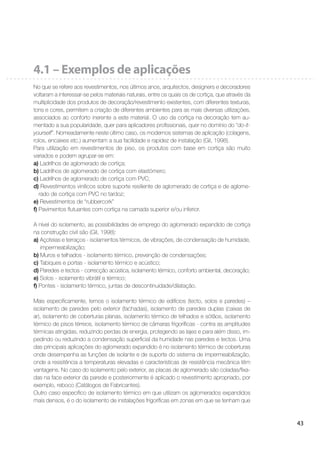 43
4.1 – Exemplos de aplicações
No que se refere aos revestimentos, nos últimos anos, arquitectos, designers e decoradores
voltaram a interessar-se pelos materiais naturais, entre os quais os de cortiça, que através da
multiplicidade dos produtos de decoração/revestimento existentes, com diferentes texturas,
tons e cores, permitem a criação de diferentes ambientes para as mais diversas utilizações,
associados ao conforto inerente a este material. O uso da cortiça na decoração tem au-
mentado a sua popularidade, quer para aplicadores proﬁssionais, quer no domínio do “do-it-
yourself”. Nomeadamente neste último caso, os modernos sistemas de aplicação (colagens,
rolos, encaixes etc.) aumentam a sua facilidade e rapidez de instalação (Gil, 1998).
Para utilização em revestimentos de piso, os produtos com base em cortiça são muito
variados e podem agrupar-se em:
a) Ladrilhos de aglomerado de cortiça;
b) Ladrilhos de aglomerado de cortiça com elastómero;
c) Ladrilhos de aglomerado de cortiça com PVC;
d) Revestimentos vinílicos sobre suporte resiliente de aglomerado de cortiça e de aglome-
rado de cortiça com PVC no tardoz;
e) Revestimentos de “rubbercork”
f) Pavimentos ﬂutuantes com cortiça na camada superior e/ou inferior.
A nível do isolamento, as possibilidades de emprego do aglomerado expandido de cortiça
na construção civil são (Gil, 1998):
a) Açoteias e terraços - isolamentos térmicos, de vibrações, de condensação de humidade,
impermeabilização;
b) Muros e telhados - isolamento térmico, prevenção de condensações;
c) Tabiques e portas - isolamento térmico e acústico;
d) Paredes e tectos - correcção acústica, isolamento térmico, conforto ambiental, decoração;
e) Solos - isolamento vibrátil e térmico;
f) Pontes - isolamento térmico, juntas de descontinuidade/dilatação.
Mais especiﬁcamente, temos o isolamento térmico de edifícios (tecto, solos e paredes) –
isolamento de paredes pelo exterior (fachadas), isolamento de paredes duplas (caixas de
ar), isolamento de coberturas planas, isolamento térmico de telhados e sótãos, isolamento
térmico de pisos térreos, isolamento térmico de câmaras frigoríﬁcas - contra as amplitudes
térmicas atingidas, reduzindo perdas de energia, protegendo as lajes e para além disso, im-
pedindo ou reduzindo a condensação superﬁcial da humidade nas paredes e tectos. Uma
das principais aplicações do aglomerado expandido é no isolamento térmico de coberturas
onde desempenha as funções de isolante e de suporte do sistema de impermeabilização,
onde a resistência a temperaturas elevadas e características de resistência mecânica têm
vantagens. No caso do isolamento pelo exterior, as placas de aglomerado são coladas/ﬁxa-
das na face exterior da parede e posteriormente é aplicado o revestimento apropriado, por
exemplo, reboco (Catálogos de Fabricantes).
Outro caso especíﬁco de isolamento térmico em que utilizam os aglomerados expandidos
mais densos, é o do isolamento de instalações frigoríﬁcas em zonas em que se tenham que
 