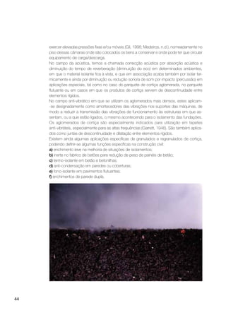 44
exercer elevadas pressões ﬁxas e/ou móveis (Gil, 1998; Medeiros, n.d.), nomeadamente no
piso dessas câmaras onde são colocados os bens a conservar e onde pode ter que circular
equipamento de carga/descarga.
No campo da acústica, temos a chamada correcção acústica por absorção acústica e
diminuição do tempo de reverberação (diminuição do eco) em determinados ambientes,
em que o material isolante ﬁca à vista, e que em associação acaba também por isolar ter-
micamente e ainda por diminuição ou redução sonora de som por impacto (percussão) em
aplicações especiais, tal como no caso do parquete de cortiça aglomerada, no parquete
ﬂutuante ou em casos em que os produtos de cortiça servem de descontinuidade entre
elementos rígidos.
No campo anti-vibrático em que se utilizam os aglomerados mais densos, estes aplicam-
-se designadamente como amortecedores das vibrações nos suportes das máquinas, de
modo a reduzir a transmissão das vibrações de funcionamento às estruturas em que as-
sentam, ou a que estão ligados, o mesmo acontecendo para o isolamento das fundações.
Os aglomerados de cortiça são especialmente indicados para utilização em tapetes
anti-vibráteis, especialmente para as altas frequências (Garrett, 1946). São também aplica-
dos como juntas de descontinuidade e dilatação entre elementos rígidos.
Existem ainda algumas aplicações especíﬁcas de granulados e regranulados de cortiça,
podendo deﬁnir-se algumas funções especíﬁcas na construção civil:
a) enchimento leve na melhoria de situações de isolamentos;
b) inerte no fabrico de betões para redução de peso de painéis de betão;
c) termo-isolante em betão e betonilhas;
d) anti-condensação em paredes ou coberturas;
e) fono-isolante em pavimentos ﬂutuantes;
f) enchimentos de parede dupla.
 