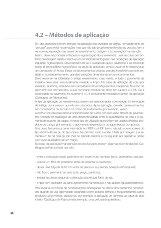 46
4.2 – Métodos de aplicação
Um dos aspectos a ter em atenção na aplicação dos produtos de cortiça, nomeadamente do
“parquet”, para evitar reclamações mas que não são propriamente devidas ao produto, tem a
ver com a preparação das bases de assentamento, colagem e conservação/manutenção.
Assim, deve-se proceder à limpeza e regularização dos pavimentos, usar-se colas de con-
tacto de secagem rápida e efectuar um condicionamento prévio nas condições de aplicação
(equilíbrio higroscópico). Deve também ter-se o cuidado de que o pavimento a ser revestido
esteja já em equilíbrio higroscópico na altura da aplicação, sendo usualmente referenciado
um período de 48 horas. Estes condicionamentos evitarão grandes transferências de humi-
dade e, consequentemente, grandes variações dimensionais e/ou encurvamentos.
Deve retirar-se na totalidade o antigo revestimento, caso exista, e todo o pavimento de
trabalho deve estar estruturalmente nivelado e limpo. No caso da utilização de cola (por
exemplo, ladrilhos), esta deve ser compatível com a cortiça (acrílica, neoprene). No caso do
pavimento ser em betonilha, a sua humidade residual não deve ser superior a 2,5%. Se a
alcalinidade do pavimento for superior a 10, é conveniente neutralizá-lo antes da aplicação
(Catálogos de Fabricantes).
Antes da aplicação os revestimentos devem ser seleccionados com relação à intensidade
de tráfego dos locais em que vão ser colocados. Após aplicação, deverão os revestimentos
ser conservados de acordo com o tipo de acabamento (por exemplo, verniz).
A melhor solução para diminuir a transmissão de ruídos por percussão através de pavimen-
tos, consiste na realização de uma descontinuidade entre o revestimento de piso e o ele-
mento de suporte de cargas; é neste tipo de utilização que podem ser usados diversos pro-
dutos de cortiça, por exemplo, o aglomerado expandido e os aglomerados compostos.
Nos pisos ﬂutuantes a parte intermédia em MDF ou HDF, tem o rebordo com encaixes do
tipo macho-fêmea ou do tipo clique. No primeiro caso a união é feita por colagem (usual-
mente um ﬁo de cola do tipo PVA no rebordo macho) e no segundo por pressão e prisão
(por vezes auxiliados por um maço).
No caso da aplicação/manutenção do piso ﬂutuante existem algumas recomendações (Ca-
tálogos de Fabricantes) que são:
- evitar a colocação deste pavimento em locais muito húmidos (wc’s, lavandarias, saunas);
- colocar um ﬁlme de polietileno antes de assentar o pavimento;
- deixar uma folga de 8-10 mm entre as placas e as paredes (variação dimensional);
- não ﬁxar o pavimento ao solo (cola, prego, parafuso);
- instalar as placas seguindo a direcção da principal fonte de luz;
- limpar com aspirador ou pano ligeiramente humedecido e não aplicar água directamente.
Para evitar a ocorrência de condensações indesejadas no interior dos elementos construti-
vos quando se usa aglomerado expandido como isolante térmico e frequentemente outros
produtos concorrentes, adopta-se, por exemplo, a aplicação de barreiras de vapor do lado
interior (Catálogos de Fabricantes) exemplo, uma película de polietileno.
 