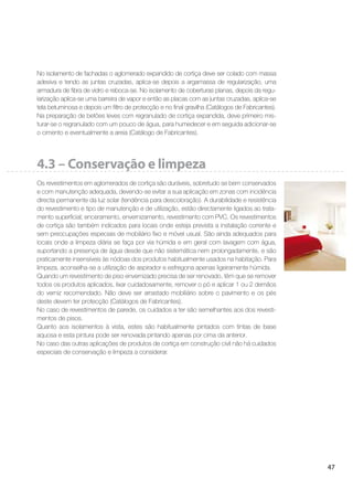 47
No isolamento de fachadas o aglomerado expandido de cortiça deve ser colado com massa
adesiva e tendo as juntas cruzadas, aplica-se depois a argamassa de regularização, uma
armadura de ﬁbra de vidro e reboca-se. No isolamento de coberturas planas, depois da regu-
larização aplica-se uma barreira de vapor e então as placas com as juntas cruzadas, aplica-se
tela betuminosa e depois um ﬁltro de protecção e no ﬁnal gravilha (Catálogos de Fabricantes).
Na preparação de betões leves com regranulado de cortiça expandida, deve primeiro mis-
turar-se o regranulado com um pouco de água, para humedecer e em seguida adicionar-se
o cimento e eventualmente a areia (Catálogo de Fabricantes).
4.3 – Conservação e limpeza
Os revestimentos em aglomerados de cortiça são duráveis, sobretudo se bem conservados
e com manutenção adequada, devendo-se evitar a sua aplicação em zonas com incidência
directa permanente da luz solar (tendência para descoloração). A durabilidade e resistência
do revestimento e tipo de manutenção e de utilização, estão directamente ligados ao trata-
mento superﬁcial; enceramento, envernizamento, revestimento com PVC. Os revestimentos
de cortiça são também indicados para locais onde esteja prevista a instalação corrente e
sem preocupações especiais de mobiliário ﬁxo e móvel usual. São ainda adequados para
locais onde a limpeza diária se faça por via húmida e em geral com lavagem com água,
suportando a presença de água desde que não sistemática nem prolongadamente, e são
praticamente insensíveis às nódoas dos produtos habitualmente usados na habitação. Para
limpeza, aconselha-se a utilização de aspirador e esfregona apenas ligeiramente húmida.
Quando um revestimento de piso envernizado precisa de ser renovado, têm que se remover
todos os produtos aplicados, lixar cuidadosamente, remover o pó e aplicar 1 ou 2 demãos
do verniz recomendado. Não deve ser arrastado mobiliário sobre o pavimento e os pés
deste devem ter protecção (Catálogos de Fabricantes).
No caso de revestimentos de parede, os cuidados a ter são semelhantes aos dos revesti-
mentos de pisos.
Quanto aos isolamentos à vista, estes são habitualmente pintados com tintas de base
aquosa e esta pintura pode ser renovada pintando apenas por cima da anterior.
No caso das outras aplicações de produtos de cortiça em construção civil não há cuidados
especiais de conservação e limpeza a considerar.
 